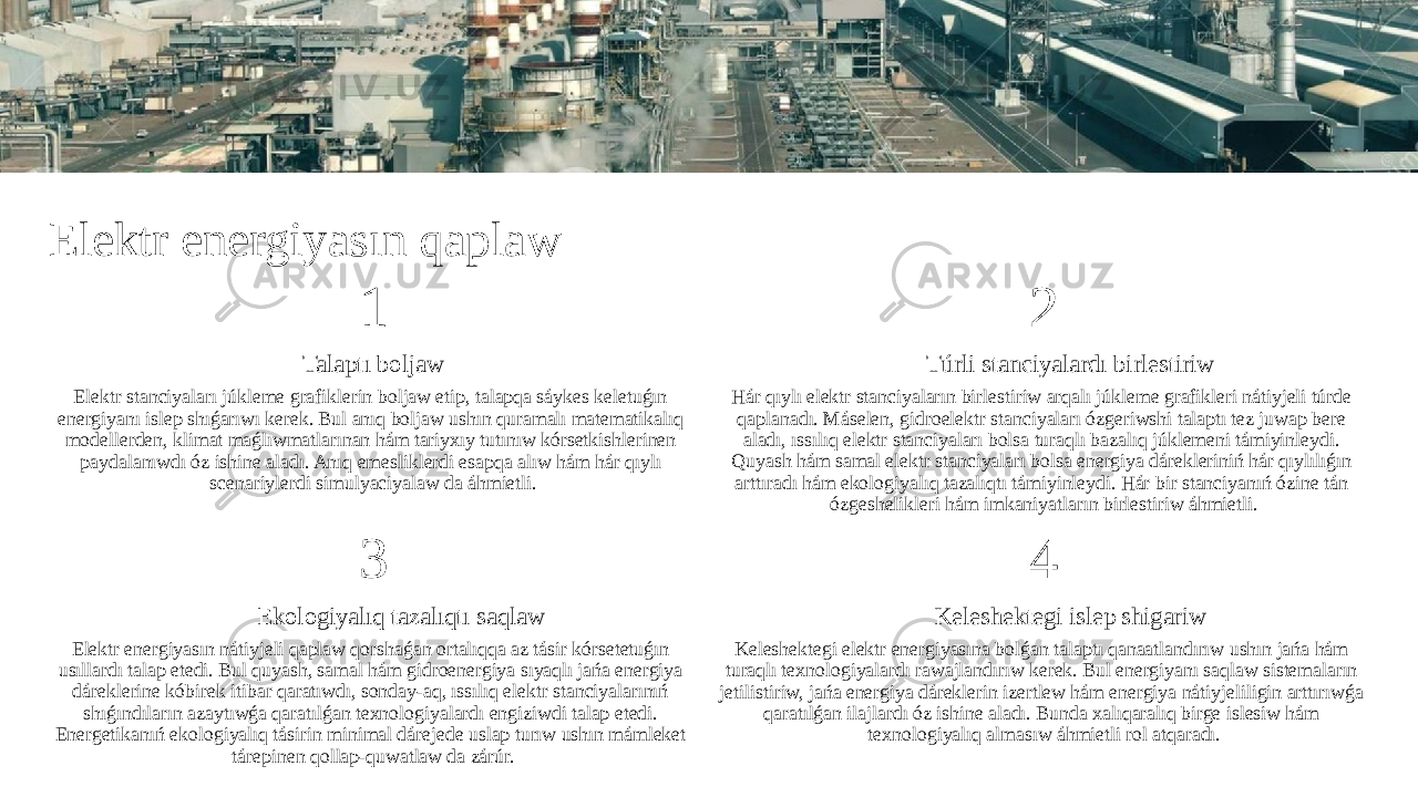 Elektr energiyasın qaplaw 1 Talaptı boljaw Elektr stanciyaları júkleme grafiklerin boljaw etip, talapqa sáykes keletuǵın energiyanı islep shıǵarıwı kerek. Bul anıq boljaw ushın quramalı matematikalıq modellerden, klimat maǵlıwmatlarınan hám tariyxıy tutınıw kórsetkishlerinen paydalanıwdı óz ishine aladı. Anıq emesliklerdi esapqa alıw hám hár qıylı scenariylerdi simulyaciyalaw da áhmietli. 2 Túrli stanciyalardı birlestiriw Hár qıylı elektr stanciyaların birlestiriw arqalı júkleme grafikleri nátiyjeli túrde qaplanadı. Máselen, gidroelektr stanciyaları ózgeriwshi talaptı tez juwap bere aladı, ıssılıq elektr stanciyaları bolsa turaqlı bazalıq júklemeni támiyinleydi. Quyash hám samal elektr stanciyaları bolsa energiya dárekleriniń hár qıylılıǵın arttıradı hám ekologiyalıq tazalıqtı támiyinleydi. Hár bir stanciyanıń ózine tán ózgeshelikleri hám imkaniyatların birlestiriw áhmietli. 3 Ekologiyalıq tazalıqtı saqlaw Elektr energiyasın nátiyjeli qaplaw qorshaǵan ortalıqqa az tásir kórsetetuǵın usıllardı talap etedi. Bul quyash, samal hám gidroenergiya sıyaqlı jańa energiya dáreklerine kóbirek itibar qaratıwdı, sonday-aq, ıssılıq elektr stanciyalarınıń shıǵındıların azaytıwǵa qaratılǵan texnologiyalardı engiziwdi talap etedi. Energetikanıń ekologiyalıq tásirin minimal dárejede uslap turıw ushın mámleket tárepinen qollap-quwatlaw da zárúr. 4 Keleshektegi islep shigariw Keleshektegi elektr energiyasına bolǵan talaptı qanaatlandırıw ushın jańa hám turaqlı texnologiyalardı rawajlandırıw kerek. Bul energiyanı saqlaw sistemaların jetilistiriw, jańa energiya dáreklerin izertlew hám energiya nátiyjeliligin arttırıwǵa qaratılǵan ilajlardı óz ishine aladı. Bunda xalıqaralıq birge islesiw hám texnologiyalıq almasıw áhmietli rol atqaradı. 