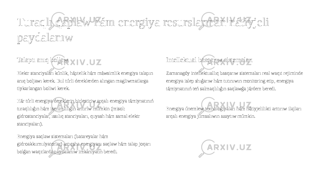 Turaqlı qaplaw hám energiya resurslarınan nátiyjeli paydalanıw Talaptı anıq boljaw Elektr stanciyaları kúnlik, háptelik hám máwsimlik energiya talapın anıq boljawı kerek. Bul túrli dereklerden alıngan magliwmatlarga tiykarlangan boliwi kerek. Hár túrli energiya dereklerin birlestiriw arqalı energiya támiynatınıń turaqlılıǵın hám isenimliligin arttırıw múmkin (misol: gidrostanciyalar, ıssılıq stanciyaları, quyash hám samal elektr stanciyaları). Energiya saqlaw sistemaları (batareyalar hám gidroakkumulyatorlar) artıqsha energiyanı saqlaw hám talap joqarı bolǵan waqıtlarda paydalanıw imkaniyatın beredi. Intellektual basqarıw sistemaları Zamanagóy intellektuallıq basqarıw sistemaları real waqıt rejiminde energiya islep shıǵarıw hám tutınıwın monitoring etip, energiya támiynatınıń teń salmaqlılıǵın saqlawǵa járdem beredi. Energiya únemlew texnologiyaları hám nátiyjelilikti arttırıw ilajları arqalı energiya jumsalıwın azaytıw múmkin. 