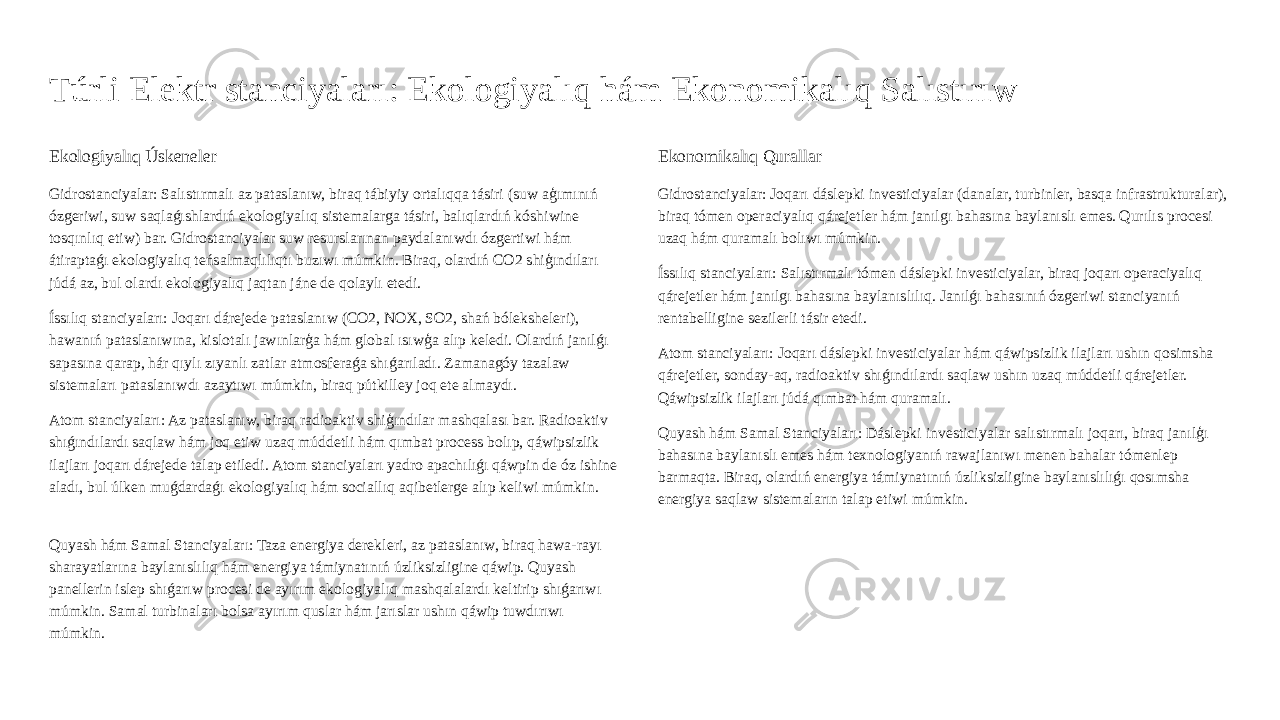 Túrli Elektr stanciyaları: Ekologiyalıq hám Ekonomikalıq Salıstırıw Ekologiyalıq Úskeneler Gidrostanciyalar: Salıstırmalı az pataslanıw, biraq tábiyiy ortalıqqa tásiri (suw aģımınıń ózgeriwi, suw saqlaǵıshlardıń ekologiyalıq sistemalarga tásiri, balıqlardıń kóshiwine tosqınlıq etiw) bar. Gidrostanciyalar suw resurslarınan paydalanıwdı ózgertiwi hám átiraptaǵı ekologiyalıq teńsalmaqlılıqtı buzıwı múmkin. Biraq, olardıń CO2 shiģındıları júdá az, bul olardı ekologiyalıq jaqtan jáne de qolaylı etedi. Íssılıq stanciyaları: Joqarı dárejede pataslanıw (CO2, NOX, SO2, shań bóleksheleri), hawanıń pataslanıwına, kislotalı jawınlarģa hám global ısıwģa alıp keledi. Olardıń janılǵı sapasına qarap, hár qıylı zıyanlı zatlar atmosferaǵa shıǵarıladı. Zamanagóy tazalaw sistemaları pataslanıwdı azaytıwı múmkin, biraq pútkilley joq ete almaydı. Atom stanciyaları: Az pataslanıw, biraq radioaktiv shiģındılar mashqalası bar. Radioaktiv shıǵındılardı saqlaw hám joq etiw uzaq múddetli hám qımbat process bolıp, qáwipsizlik ilajları joqarı dárejede talap etiledi. Atom stanciyaları yadro apachılıǵı qáwpin de óz ishine aladı, bul úlken muǵdardaǵı ekologiyalıq hám sociallıq aqibetlerge alıp keliwi múmkin. Quyash hám Samal Stanciyaları: Taza energiya derekleri, az pataslanıw, biraq hawa-rayı sharayatlarına baylanıslılıq hám energiya támiynatınıń úzliksizligine qáwip. Quyash panellerin islep shıǵarıw procesi de ayırım ekologiyalıq mashqalalardı keltirip shıǵarıwı múmkin. Samal turbinaları bolsa ayırım quslar hám jarıslar ushın qáwip tuwdırıwı múmkin. Ekonomikalıq Qurallar Gidrostanciyalar: Joqarı dáslepki investiciyalar (danalar, turbinler, basqa infrastrukturalar), biraq tómen operaciyalıq qárejetler hám janılgı bahasına baylanıslı emes. Qurılıs procesi uzaq hám quramalı bolıwı múmkin. Íssılıq stanciyaları: Salıstırmalı tómen dáslepki investiciyalar, biraq joqarı operaciyalıq qárejetler hám janılgı bahasına baylanıslılıq. Janılǵı bahasınıń ózgeriwi stanciyanıń rentabelligine sezilerli tásir etedi. Atom stanciyaları: Joqarı dáslepki investiciyalar hám qáwipsizlik ilajları ushın qosimsha qárejetler, sonday-aq, radioaktiv shıǵındılardı saqlaw ushın uzaq múddetli qárejetler. Qáwipsizlik ilajları júdá qımbat hám quramalı. Quyash hám Samal Stanciyaları: Dáslepki investiciyalar salıstırmalı joqarı, biraq janılģı bahasına baylanıslı emes hám texnologiyanıń rawajlanıwı menen bahalar tómenlep barmaqta. Biraq, olardıń energiya támiynatınıń úzliksizligine baylanıslılıǵı qosımsha energiya saqlaw sistemaların talap etiwi múmkin. 