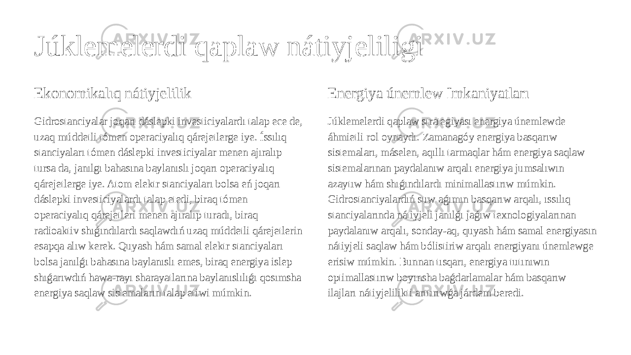 Júklemelerdi qaplaw nátiyjeliligi Ekonomikalıq nátiyjelilik Gidrostanciyalar joqarı dáslepki investiciyalardı talap ece de, uzaq múddetli tómen operaciyalıq qárejetlerge iye. Íssılıq stanciyaları tómen dáslepki investiciyalar menen ajıralıp tursa da, janılgı bahasına baylanıslı joqarı operaciyalıq qárejetlerge iye. Atom elektr stanciyaları bolsa eń joqarı dáslepki investiciyalardı talap etedi, biraq tómen operaciyalıq qárejetleri menen ajıralıp turadı, biraq radioaktiv shıǵındılardı saqlawdıń uzaq múddetli qárejetlerin esapqa alıw kerek. Quyash hám samal elektr stanciyaları bolsa janılǵı bahasına baylanıslı emes, biraq energiya islep shıǵarıwdıń hawa-rayı sharayatlarına baylanıslılıǵı qosımsha energiya saqlaw sistemaların talap etiwi múmkin. Energiya únemlew Imkaniyatları Júklemelerdi qaplaw strategiyası energiya únemlewde áhmietli rol oynaydı. Zamanagóy energiya basqarıw sistemaları, máselen, aqıllı tarmaqlar hám energiya saqlaw sistemalarınan paydalanıw arqalı energiya jumsalıwın azaytıw hám shıǵındılardı minimallastırıw múmkin. Gidrostanciyalardıń suw aǵımın basqarıw arqalı, ıssılıq stanciyalarında nátiyjeli janılǵı jaǵıw texnologiyalarınan paydalanıw arqalı, sonday-aq, quyash hám samal energiyasın nátiyjeli saqlaw hám bólistiriw arqalı energiyanı únemlewge erisiw múmkin. Bunnan tısqarı, energiya tutınıwın optimallastırıw boyınsha baǵdarlamalar hám basqarıw ilajları nátiyjelilikti arttırıwǵa járdem beredi. 