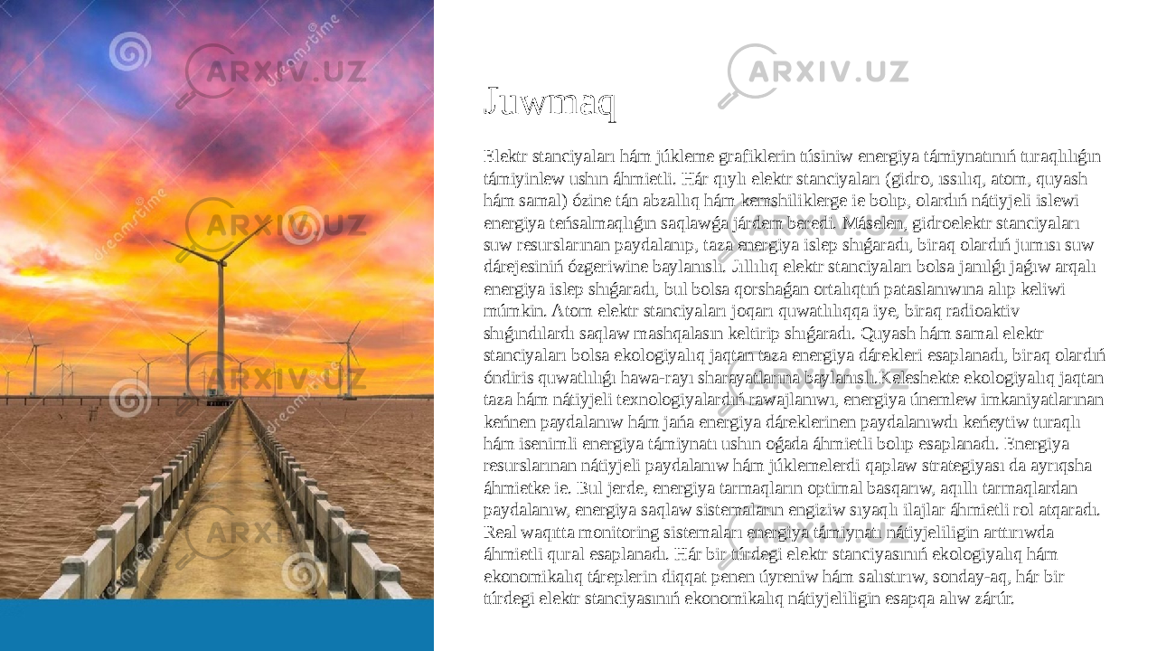 Juwmaq Elektr stanciyaları hám júkleme grafiklerin túsiniw energiya támiynatınıń turaqlılıǵın támiyinlew ushın áhmietli. Hár qıylı elektr stanciyaları (gidro, ıssılıq, atom, quyash hám samal) ózine tán abzallıq hám kemshiliklerge ie bolıp, olardıń nátiyjeli islewi energiya teńsalmaqlıǵın saqlawǵa járdem beredi. Máselen, gidroelektr stanciyaları suw resurslarınan paydalanıp, taza energiya islep shıǵaradı, biraq olardıń jumısı suw dárejesiniń ózgeriwine baylanıslı. Jıllılıq elektr stanciyaları bolsa janılǵı jaǵıw arqalı energiya islep shıǵaradı, bul bolsa qorshaǵan ortalıqtıń pataslanıwına alıp keliwi múmkin. Atom elektr stanciyaları joqarı quwatlılıqqa iye, biraq radioaktiv shıǵındılardı saqlaw mashqalasın keltirip shıǵaradı. Quyash hám samal elektr stanciyaları bolsa ekologiyalıq jaqtan taza energiya dárekleri esaplanadı, biraq olardıń óndiris quwatlılıǵı hawa-rayı sharayatlarına baylanıslı.Keleshekte ekologiyalıq jaqtan taza hám nátiyjeli texnologiyalardıń rawajlanıwı, energiya únemlew imkaniyatlarınan keńnen paydalanıw hám jańa energiya dáreklerinen paydalanıwdı keńeytiw turaqlı hám isenimli energiya támiynatı ushın oǵada áhmietli bolıp esaplanadı. Energiya resurslarınan nátiyjeli paydalanıw hám júklemelerdi qaplaw strategiyası da ayrıqsha áhmietke ie. Bul jerde, energiya tarmaqların optimal basqarıw, aqıllı tarmaqlardan paydalanıw, energiya saqlaw sistemaların engiziw sıyaqlı ilajlar áhmietli rol atqaradı. Real waqıtta monitoring sistemaları energiya támiynatı nátiyjeliligin arttırıwda áhmietli qural esaplanadı. Hár bir túrdegi elektr stanciyasınıń ekologiyalıq hám ekonomikalıq táreplerin diqqat penen úyreniw hám salıstırıw, sonday-aq, hár bir túrdegi elektr stanciyasınıń ekonomikalıq nátiyjeliligin esapqa alıw zárúr. 