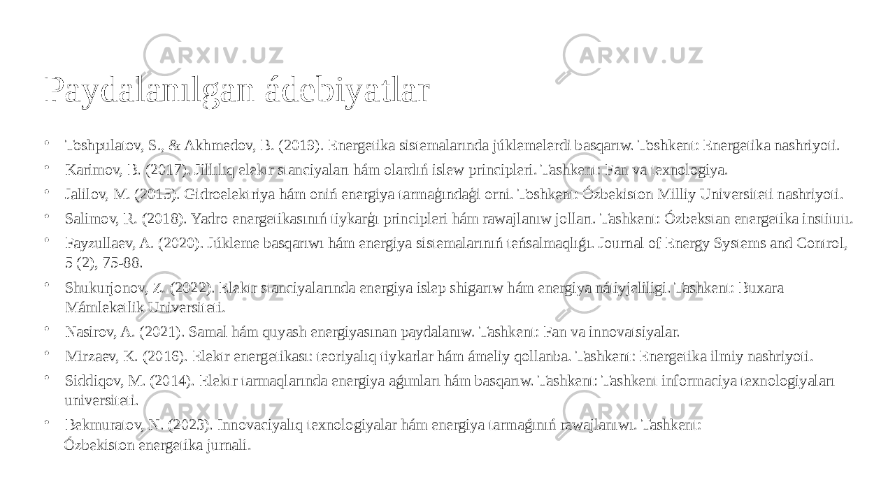 Paydalanılgan ádebiyatlar • Toshpulatov, S., & Akhmedov, B. (2019). Energetika sistemalarında júklemelerdi basqarıw. Toshkent: Energetika nashriyoti. • Karimov, B. (2017). Jillılıq elektr stanciyaları hám olardıń islew principleri. Tashkent: Fan va texnologiya. • Jalilov, M. (2015). Gidroelektriya hám oniń energiya tarmaģındaģi orni. Toshkent: Ózbekiston Milliy Universiteti nashriyoti. • Salimov, R. (2018). Yadro energetikasınıń tiykarģı principleri hám rawajlanıw jolları. Tashkent: Ózbekstan energetika institutı. • Fayzullaev, A. (2020). Júkleme basqarıwı hám energiya sistemalarınıń teńsalmaqlıǵı. Journal of Energy Systems and Control, 5 (2), 75-88. • Shukurjonov, Z. (2022). Elektr stanciyalarında energiya islep shigarıw hám energiya nátiyjeliligi. Tashkent: Buxara Mámleketlik Universiteti. • Nasirov, A. (2021). Samal hám quyash energiyasınan paydalanıw. Tashkent: Fan va innovatsiyalar. • Mirzaev, K. (2016). Elektr energetikası: teoriyalıq tiykarlar hám ámeliy qollanba. Tashkent: Energetika ilmiy nashriyoti. • Siddiqov, M. (2014). Elektr tarmaqlarında energiya aǵımları hám basqarıw. Tashkent: Tashkent informaciya texnologiyaları universiteti. • Bekmuratov, N. (2023). Innovaciyalıq texnologiyalar hám energiya tarmaǵınıń rawajlanıwı. Tashkent: Ózbekiston energetika jurnali. 