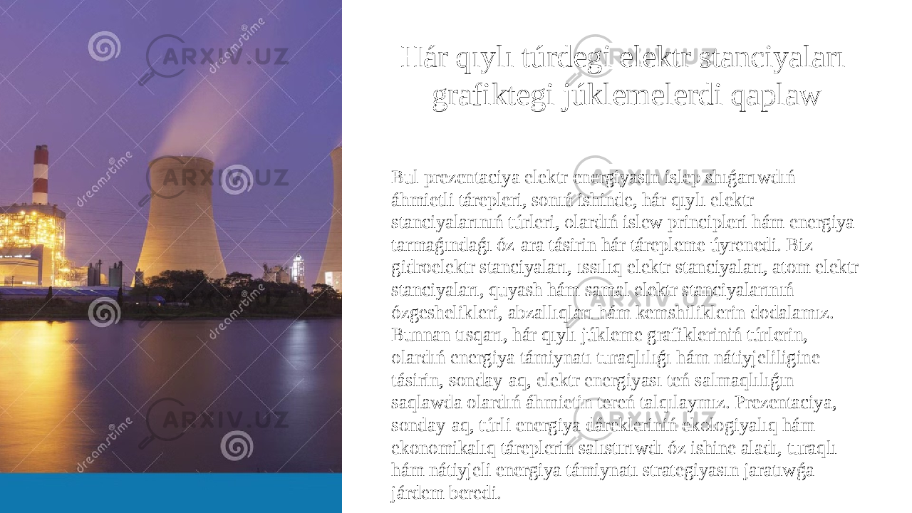 Hár qıylı túrdegi elektr stanciyaları grafiktegi júklemelerdi qaplaw Bul prezentaciya elektr energiyasın islep shıǵarıwdıń áhmietli tárepleri, sonıń ishinde, hár qıylı elektr stanciyalarınıń túrleri, olardıń islew principleri hám energiya tarmaǵındaǵı óz-ara tásirin hár tárepleme úyrenedi. Biz gidroelektr stanciyaları, ıssılıq elektr stanciyaları, atom elektr stanciyaları, quyash hám samal elektr stanciyalarınıń ózgeshelikleri, abzallıqları hám kemshiliklerin dodalamız. Bunnan tısqarı, hár qıylı júkleme grafikleriniń túrlerin, olardıń energiya támiynatı turaqlılıǵı hám nátiyjeliligine tásirin, sonday-aq, elektr energiyası teń salmaqlılıǵın saqlawda olardıń áhmietin tereń talqılaymız. Prezentaciya, sonday-aq, túrli energiya dárekleriniń ekologiyalıq hám ekonomikalıq táreplerin salıstırıwdı óz ishine aladı, turaqlı hám nátiyjeli energiya támiynatı strategiyasın jaratıwǵa járdem beredi. 