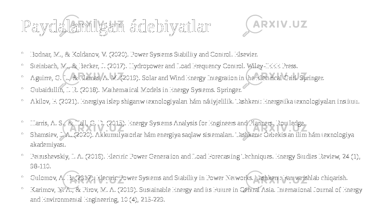 Paydalanılgan ádebiyatlar • Bodnar, M., & Koldanov, V. (2020). Power Systems Stability and Control. Elsevier. • Steinbach, M., & Becker, J. (2017). Hydropower and Load Frequency Control. Wiley-IEEE Press. • Aguirre, G. L., & Llamas, A. M. (2019). Solar and Wind Energy Integration in the Electrical Grid. Springer. • Gubaidullin, I. R. (2018). Mathematical Models in Energy Systems. Springer. • Akilov, F. (2021). Energiya islep shigarıw texnologiyaları hám nátiyjelilik. Tashkent: Energetika texnologiyaları institutı. • Harris, A. S., & Hall, G. D. (2015). Energy Systems Analysis for Engineers and Planners. Routledge. • Shamsiev, J. A. (2020). Akkumulyatorlar hám energiya saqlaw sistemaları. Tashkent: Ózbekistan ilim hám texnologiya akademiyası. • Petrushevskiy, I. A. (2016). Electric Power Generation and Load Forecasting Techniques. Energy Studies Review, 24 (1), 98-110. • Gulomov, A. B. (2017). Electric Power Systems and Stability in Power Networks. Tashkent: Fan va ishlab chiqarish. • Karimov, N. A., & Pirov, M. A. (2019). Sustainable Energy and its Future in Central Asia. International Journal of Energy and Environmental Engineering, 10 (4), 215-229. 