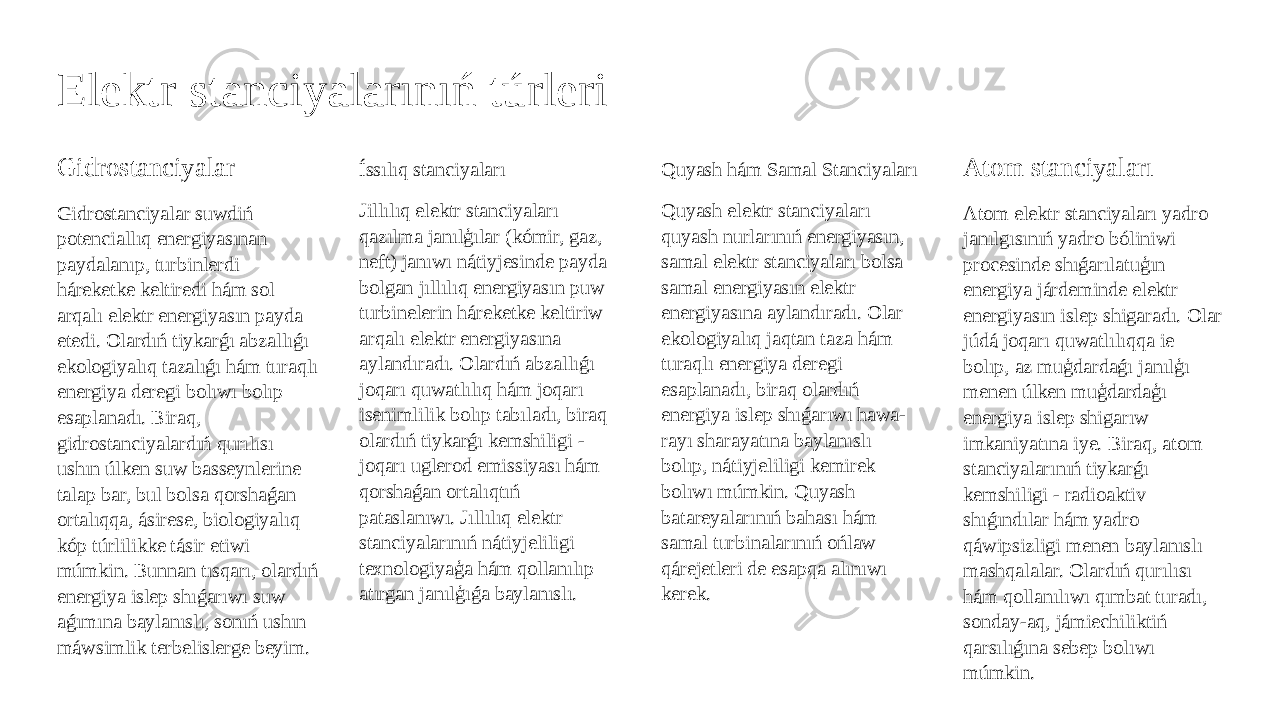 Elektr stanciyalarınıń túrleri Gidrostanciyalar Gidrostanciyalar suwdiń potenciallıq energiyasınan paydalanıp, turbinlerdi háreketke keltiredi hám sol arqalı elektr energiyasın payda etedi. Olardıń tiykarǵı abzallıǵı ekologiyalıq tazalıǵı hám turaqlı energiya deregi bolıwı bolıp esaplanadı. Biraq, gidrostanciyalardıń qurılısı ushın úlken suw basseynlerine talap bar, bul bolsa qorshaǵan ortalıqqa, ásirese, biologiyalıq kóp túrlilikke tásir etiwi múmkin. Bunnan tısqarı, olardıń energiya islep shıǵarıwı suw aǵımına baylanıslı, sonıń ushın máwsimlik terbelislerge beyim. Íssılıq stanciyaları Jillılıq elektr stanciyaları qazılma janılģılar (kómir, gaz, neft) janıwı nátiyjesinde payda bolgan jıllılıq energiyasın puw turbinelerin háreketke keltiriw arqalı elektr energiyasına aylandıradı. Olardıń abzallıǵı joqarı quwatlılıq hám joqarı isenimlilik bolıp tabıladı, biraq olardıń tiykarǵı kemshiligi - joqarı uglerod emissiyası hám qorshaǵan ortalıqtıń pataslanıwı. Jıllılıq elektr stanciyalarınıń nátiyjeliligi texnologiyaģa hám qollanılıp atırgan janılģıǵa baylanıslı. Quyash hám Samal Stanciyaları Quyash elektr stanciyaları quyash nurlarınıń energiyasın, samal elektr stanciyaları bolsa samal energiyasın elektr energiyasına aylandıradı. Olar ekologiyalıq jaqtan taza hám turaqlı energiya deregi esaplanadı, biraq olardıń energiya islep shıǵarıwı hawa- rayı sharayatına baylanıslı bolıp, nátiyjeliligi kemirek bolıwı múmkin. Quyash batareyalarınıń bahası hám samal turbinalarınıń ońlaw qárejetleri de esapqa alınıwı kerek. Atom stanciyaları Atom elektr stanciyaları yadro janılgısınıń yadro bóliniwi procesinde shıǵarılatuģın energiya járdeminde elektr energiyasın islep shigaradı. Olar júdá joqarı quwatlılıqqa ie bolıp, az muģdardaǵı janılģı menen úlken muģdardaģı energiya islep shigarıw imkaniyatına iye. Biraq, atom stanciyalarınıń tiykarǵı kemshiligi - radioaktiv shıǵındılar hám yadro qáwipsizligi menen baylanıslı mashqalalar. Olardıń qurılısı hám qollanılıwı qımbat turadı, sonday-aq, jámiechiliktiń qarsılıǵına sebep bolıwı múmkin. 