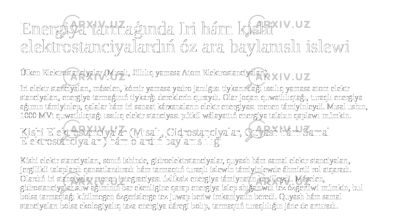 Energiya tarmaģında Iri hám kishi elektrostanciyalardıń óz ara baylanıslı islewi Úlken Elektrostanciyalar (Mısalı, Jillılıq yamasa Atom Elektrostanciyaları) Iri elektr stanciyaları, máselen, kómir yamasa yadro janılgısı tiykarındaģı ıssılıq yamasa atom elektr stanciyaları, energiya tarmaǵınıń tiykarģı dereklerin quraydı. Olar joqarı quwatlılıqtaǵı, turaqlı energiya aǵımın támiyinlep, qalalar hám iri sanaat kárxanaların elektr energiyası menen támiyinleydi. Mısal ushın, 1000 MVt quwatlılıqtaǵı ıssılıq elektr stanciyası pútkil wálayattıń energiya talabın qaplawı múmkin. Kishi Elektrostanciyalar (Mısalı, Gidrostanciyalar, Quyash hám Samal Elektrostanciyaları) hám olardıń baylanıslılıǵı Kishi elektr stanciyaları, sonıń ishinde, gidroelektrstanciyalar, quyash hám samal elektr stanciyaları, jergilikli talaplardı qanaatlandıradı hám tarmaqtıń turaqlı islewin támiyinlewde áhmietli rol atqaradı. Olardıń iri stanciyalar menen integraciyası úzliksiz energiya támiynatın kepilleydi. Máselen, gidrostanciyalar suw aǵımınıń bar ekenligine qarap energiya islep shıǵarıwdı tez ózgertiwi múmkin, bul bolsa tarmaqtaǵı kútilmegen ózgerislerge tez juwap beriw imkaniyatın beredi. Quyash hám samal stanciyaları bolsa ekologiyalıq taza energiya dáregi bolıp, tarmaqtıń turaqlılıǵın jáne de arttıradı. 