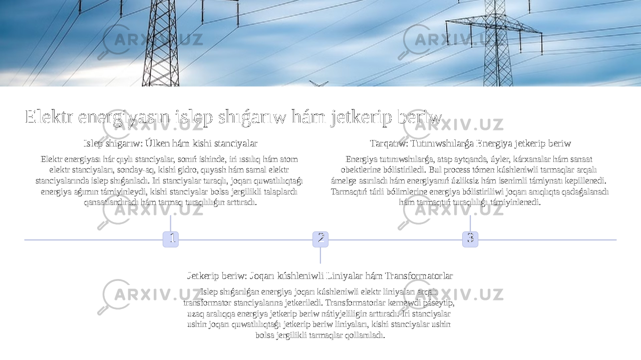 Elektr energiyasın islep shıǵarıw hám jetkerip beriw 1Islep shigarıw: Úlken hám kishi stanciyalar Elektr energiyası hár qıylı stanciyalar, sonıń ishinde, iri ıssılıq hám atom elektr stanciyaları, sonday-aq, kishi gidro, quyash hám samal elektr stanciyalarında islep shıǵarıladı. Iri stanciyalar turaqlı, joqarı quwatlılıqtaǵı energiya aǵımın támiyinleydi, kishi stanciyalar bolsa jergilikli talaplardı qanaatlandıradı hám tarmaq turaqlılıǵın arttıradı. 2 Jetkerip beriw: Joqarı kúshleniwli Liniyalar hám Transformatorlar Islep shıǵarılǵan energiya joqarı kúshleniwli elektr liniyaları arqalı transformator stanciyalarına jetkeriledi. Transformatorlar kernewdi páseytip, uzaq aralıqqa energiya jetkerip beriw nátiyjeliligin arttıradı. Iri stanciyalar ushin joqarı quwatlılıqtaǵı jetkerip beriw liniyaları, kishi stanciyalar ushin bolsa jergilikli tarmaqlar qollanıladı. 3Tarqatıw: Tutınıwshılarǵa Energiya jetkerip beriw Energiya tutınıwshılarǵa, atap aytqanda, úyler, kárxanalar hám sanaat obektlerine bólistiriledi. Bul process tómen kúshleniwli tarmaqlar arqalı ámelge asırıladı hám energiyanıń úzliksiz hám isenimli támiynatı kepillenedi. Tarmaqtıń túrli bólimlerine energiya bólistiriliwi joqarı anıqlıqta qadaǵalanadı hám tarmaqtıń turaqlılıǵı támiyinlenedi. 