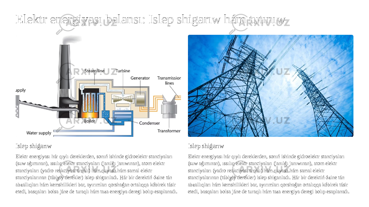 Elektr energiyası balansı: Islep shigarıw hám tutınıw Islep shiǵarıw Elektr energiyası hár qıylı dereklerden, sonıń ishinde gidroelektr stanciyaları (suw aģımınan), ıssılıq elektr stanciyaları (janılģı janıwınan), atom elektr stanciyaları (yadro reakciyası arqalı) hám quyash hám samal elektr stanciyalarınan (tábiyiy derekler) islep shigarıladı. Hár bir derektiń ózine tán abzallıqları hám kemshilikleri bar, ayırımları qorshaǵan ortalıqqa kóbirek tásir etedi, basqaları bolsa jáne de turaqlı hám taza energiya deregi bolıp esaplanadı. Islep shiǵarıw Elektr energiyası hár qıylı dereklerden, sonıń ishinde gidroelektr stanciyaları (suw aǵımınan), ıssılıq elektr stanciyaları (janılǵı janıwınan), atom elektr stanciyaları (yadro reakciyası arqalı) hám quyash hám samal elektr stanciyalarınan (tábiyiy derekler) islep shigarıladı. Hár bir derektiń ózine tán abzallıqları hám kemshilikleri bar, ayırımları qorshaǵan ortalıqqa kóbirek tásir etedi, basqaları bolsa jáne de turaqlı hám taza energiya deregi bolıp esaplanadı. 