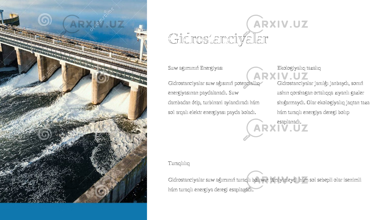 Gidrostanciyalar Suw agımınıń Energiyası Gidrostanciyalar suw aģısınıń potenciallıq energiyasınan paydalanadı. Suw dambadan ótip, turbinani aylandıradı hám sol arqalı elektr energiyası payda boladı. Ekologiyalıq tazalıq Gidrostanciyalar janılģı janbaydı, sonıń ushın qorshagan ortalıqqa zıyanlı gazler shıǵarmaydı. Olar ekologiyalıq jaqtan taza hám turaqlı energiya deregi bolıp esaplanadı. Turaqlılıq Gidrostanciyalar suw aǵımınıń turaqlı bolıwın támiyinleydi hám sol sebepli olar isenimli hám turaqlı energiya deregi esaplanadı. 