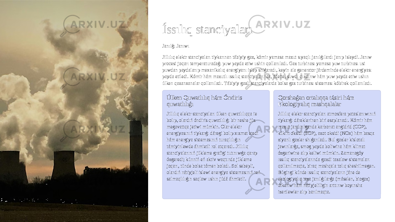 Íssılıq stanciyaları Janılģı Janıwı Jillılıq elektr stanciyaları tiykarınan tábiyiy gaz, kómir yamasa mazut sıyaqlı janılǵılardı janıp isleydi. Janıw procesi joqarı temperaturadaǵı puw payda etiw ushin qollanıladı. Gaz turbinası yamasa puw turbinası usi puwdan paydalanıp mexanikalıq energiyanı islep shiǵaradı, keyin ala generator járdeminde elektr energiyası payda etiledi. Kómir hám mazutlı ıssılıq stanciyalarında, ádette, suwdı qızdırıw hám puw payda etiw ushın úlken qazanxanalar qollanıladı. Tábiyiy gazli stanciyalarda bolsa gaz turbinası sisteması kóbirek qollanıladı. Úlken Quwatlılıq hám Óndiris quwatlılıǵı Jillılıq elektr stanciyaları úlken quwatlılıqqa ie bolıp, olardıń óndiris quwatlılıǵı bir neshe júz megavattqa jetiwi múmkin. Olar elektr energiyasınıń tiykarǵı dáregi bolıp xızmet etedi hám energiya sistemasınıń turaqlılıǵın támiyinlewde áhmietli rol atqaradı. Jillılıq stanciyalarınıń júkleme grafigi tutınıwǵa qarap ózgeredi; kúnniń eń aktiv waqtında júkleme joqarı, túnde bolsa tómen boladı. Sol sebepli, olardıń nátiyjeli islewi energiya sistemasınıń teń salmaqlılıǵın saqlaw ushın júdá áhmietli. Qorshaǵan ortalıqqa tásiri hám Ekologiyalıq mashqalalar Jıllılıq elektr stanciyaları atmosfera pataslanıwınıń tiykarǵı dáreklerinen biri esaplanadı. Kómir hám mazut jandırılganda karbonat angidrid (CO2), kúkirt oksidi (SO2), azot oksidi (NOx) hám basqa ziyanlı gazler shıǵarıladı. Bul gazler kislotalı jawınlarģa, smog payda boliwina hám klimat ózgeriwine alıp keliwi múmkin. Zamanagóy ıssılıq stanciyalarında gazdi tazalaw sistemaları qollanılmaqta, biraq mashqala tolıq sheshilmegen. Búgingi kúnde ıssılıq stanciyaların jáne de ekologiyalıq taza janılǵılarǵa (máselen, biogaz) ótkeriw hám nátiyjeliligin arttırıw boyınsha izertlewler alıp barılmaqta. 