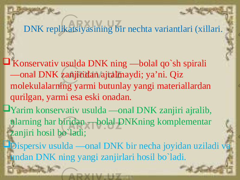 DNK replikatsiyasining bir nechta variantlari (xillari.  Konservativ usulda DNK ning ―bola‖ qo`sh spirali ―ona‖ DNK zanjiridan ajralmaydi; ya’ni. Qiz molekulalarning yarmi butunlay yangi materiallardan qurilgan, yarmi esa eski onadan.  Yarim konservativ usulda ―ona‖ DNK zanjiri ajralib, ularning har biridan ―bola‖ DNKning komplementar zanjiri hosil bo`ladi;  Dispersiv usulda ―ona‖ DNK bir necha joyidan uziladi va undan DNK ning yangi zanjirlari hosil bo`ladi. 