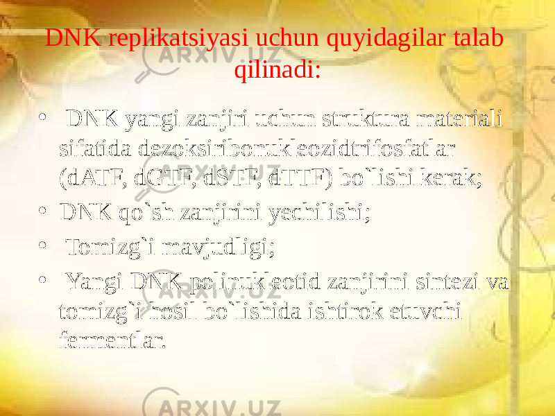 DNK replikatsiyasi uchun quyidagilar talab qilinadi: • DNK yangi zanjiri uchun struktura materiali sifatida dezoksiribonukleozidtrifosfatlar (dATF, dGTF, dSTF, dTTF) bo`lishi kerak; • DNK qo`sh zanjirini yechilishi; • Tomizg`i mavjudligi; • Yangi DNK polinukleotid zanjirini sintezi va tomizg`i hosil bo`lishida ishtirok etuvchi fermentlar. 