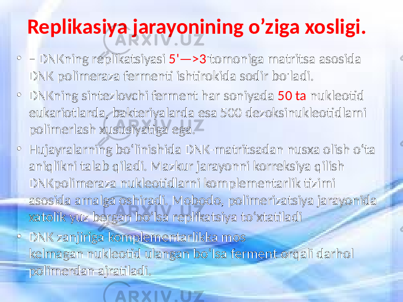 Replikasiya jarayonining o’ziga xosligi. • – DNKning replikatsiyasi 5&#39;—>3 &#39;tomoniga matritsa asosida DNK polimeraza fermenti ishtirokida sodir bo&#39;ladi. • DNKning sintezlovchi ferment har soniyada 50 ta nukleotid eukariotlarda, bakteriyalarda esa 500 dezoksinukleotidlami polimerlash xususiyatiga ega. • Hujayralarning bo‘linishida DNK-matritsadan nusxa olish o‘ta aniqlikni talab qiladi. Mazkur jarayonni korreksiya qilish DNKpolimeraza nukleotidlarni komplementarlik tizimi asosida amalga oshiradi. Mobodo, polimerizatsiya jarayonida xatolik yuz bergan bo‘lsa replikatsiya to‘xtatiladi • DNK zanjiriga komplementarlikka mos kelmagan nukleotid ulangan bo‘Isa ferment orqali darhol polimerdan ajratiladi. 