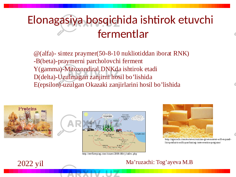 https://www.brianmac.co.uk/nutrit.htm http://agroinfo.com/en/news/russian-government-will-expand- list-products-milk-purchasing-intervention-program/ http://reefkeeping.com/issues/2006-08/cj/index.phpElonagasiya bosqichida ishtirok etuvchi fermentlar @(alfa)- sintez praymer(50-8-10 nukliotiddan iborat RNK) -B(beta)-praymerni parcholovchi ferment Y(gamma)-Mitoxondiral DNKda ishtirok etadi D(delta)-Uzulmagan zanjirni hosil bo’lishida E(epsilon)-uzulgan Okazaki zanjirlarini hosil bo’lishida Ma’ruzachi: Tog’ayeva M.B 2022 yil 