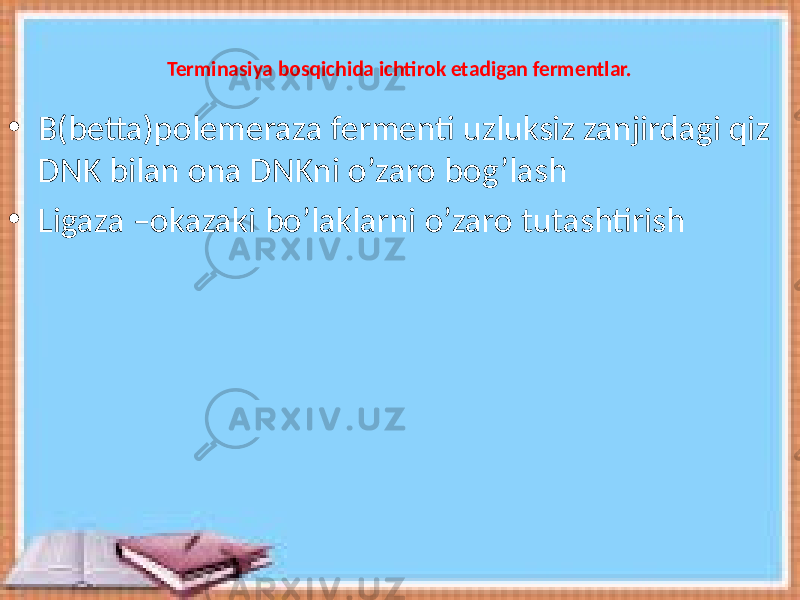 Terminasiya bosqichida ichtirok etadigan fermentlar. • B(betta)polemeraza fermenti uzluksiz zanjirdagi qiz DNK bilan ona DNKni o’zaro bog’lash • Ligaza –okazaki bo’laklarni o’zaro tutashtirish 