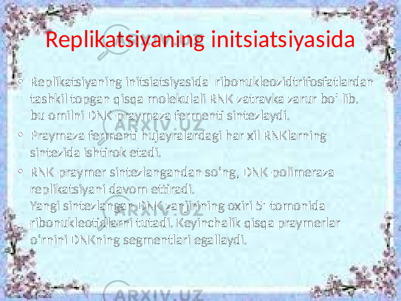 Replikatsiyaning initsiatsiyasida • Replikatsiyaning initsiatsiyasida ribonukleozidtrifosfatlardan tashkil topgan qisqa molekulali RNK-zatravka zarur bo’ lib. bu omilni DNK-praymaza fermenti sintezlaydi. • Praymaza fermenti hujayralardagi har xil RNKlarning sintezida ishtirok etadi. • RNK-praymer sintezlangandan so‘ng, DNK-polimeraza replikatsiyani davom ettiradi. Yangi sintezlangan DNK zanjirining oxiri 5&#39;-tomonida ribonukleotidlarni tutadi. Keyinchalik qisqa praymerlar o‘rnini DNKning segmentlari egallaydi. 