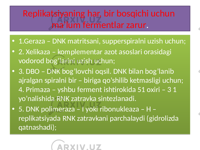 Replikatsiyaning har, bir bosqichi uchun ma’lum fermentlar zarur . • 1.Geraza – DNK matritsani, supperspiralni uzish uchun; • 2. Xelikaza – komplementar azot asoslari orasidagi vodorod bog’larini uzish uchun; • 3. DBO – DNK bog’lovchi oqsil. DNK bilan bog’lanib ajralgan spiralni bir – biriga qo’shilib ketmasligi uchun; 4. Primaza – yshbu ferment ishtirokida 51 oxiri – 3 1 yo’nalishida RNK zatravka sintezlanadi. • 5. DNK polimeraza – I yoki ribonukleaza – H – replikatsiyada RNK zatravkani parchalaydi (gidrolizda qatnashadi); 01 4011 01 4111 21 01 3E11 1E 4811 19 01 3C11 14 17 