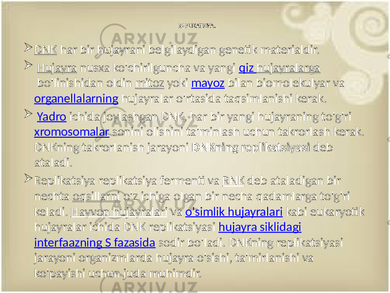 REPLIKATSIYA.  DNK har bir hujayrani belgilaydigan genetik materialdir.  Hujayra nusxa ko&#39;chirilguncha va yangi qiz hujayralarga bo&#39;linishidan oldin mitoz yoki mayoz bilan biomolekulyar va organellalarning hujayralar o&#39;rtasida taqsimlanishi kerak.  Yadro ichida joylashgan DNK, har bir yangi hujayraning to&#39;g&#39;ri xromosomalar sonini olishini ta&#39;minlash uchun takrorlash kerak. DNKning takrorlanish jarayoni DNKning replikatsiyasi deb ataladi.  Replikatsiya replikatsiya fermenti va RNK deb ataladigan bir nechta oqsillarni o&#39;z ichiga olgan bir necha qadamlarga to&#39;g&#39;ri keladi. Hayvon hujayralari va o&#39;simlik hujayralari kabi eukaryotik hujayralar ichida DNK replikatsiyasi hujayra siklidagi interfaazning S fazasida sodir bo&#39;ladi. DNKning replikatsiyasi jarayoni organizmlarda hujayra o&#39;sishi, ta&#39;mirlanishi va ko&#39;payishi uchun juda muhimdir. 