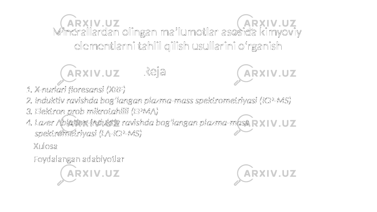 Reja 1. X-nurlari floresansi (XRF) 2. Induktiv ravishda bog’langan plazma-mass spektrometriyasi (ICP-MS) 3. Elektron prob mikrotahlili (EPMA) 4. Lazer Ablation-induktiv ravishda bog’langan plazma-mass spektrometriyasi (LA-ICP-MS) Xulosa Foydalangan adabiyotlar Minerallardan olingan ma’lumotlar asosida kimyoviy elementlarni tahlil qilish usullarini o‘rganish 