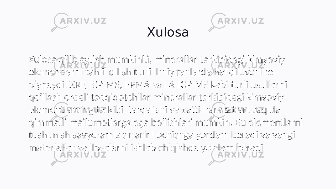 Xulosa Xulosa qilib aytish mumkinki, minerallar tarkibidagi kimyoviy elementlarni tahlil qilish turli ilmiy fanlarda hal qiluvchi rol o’ynaydi. XRF, ICP-MS, EPMA va LA-ICP-MS kabi turli usullarni qo’llash orqali tadqiqotchilar minerallar tarkibidagi kimyoviy elementlarning tarkibi, tarqalishi va xatti-harakatlari haqida qimmatli ma’lumotlarga ega bo’lishlari mumkin. Bu elementlarni tushunish sayyoramiz sirlarini ochishga yordam beradi va yangi materiallar va ilovalarni ishlab chiqishda yordam beradi. 