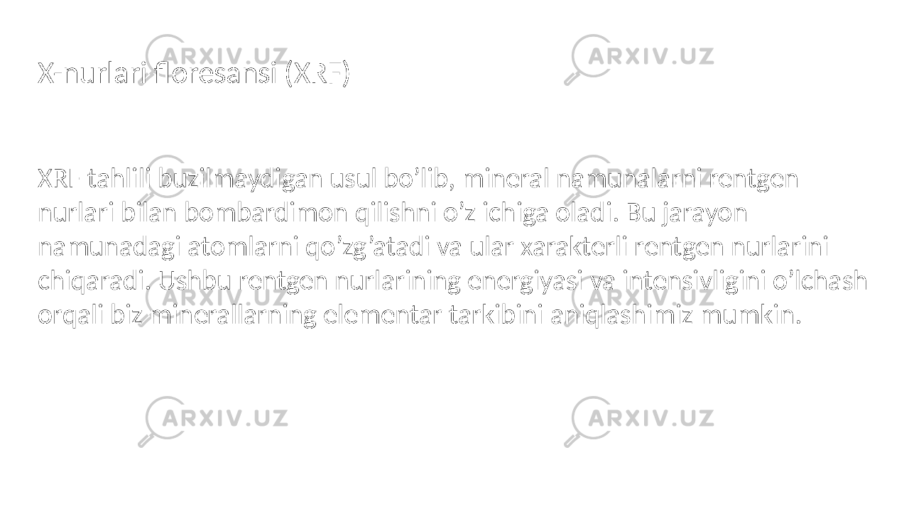 XRF tahlili buzilmaydigan usul bo’lib, mineral namunalarni rentgen nurlari bilan bombardimon qilishni o’z ichiga oladi. Bu jarayon namunadagi atomlarni qo’zg’atadi va ular xarakterli rentgen nurlarini chiqaradi. Ushbu rentgen nurlarining energiyasi va intensivligini o’lchash orqali biz minerallarning elementar tarkibini aniqlashimiz mumkin.X-nurlari floresansi (XRF) 