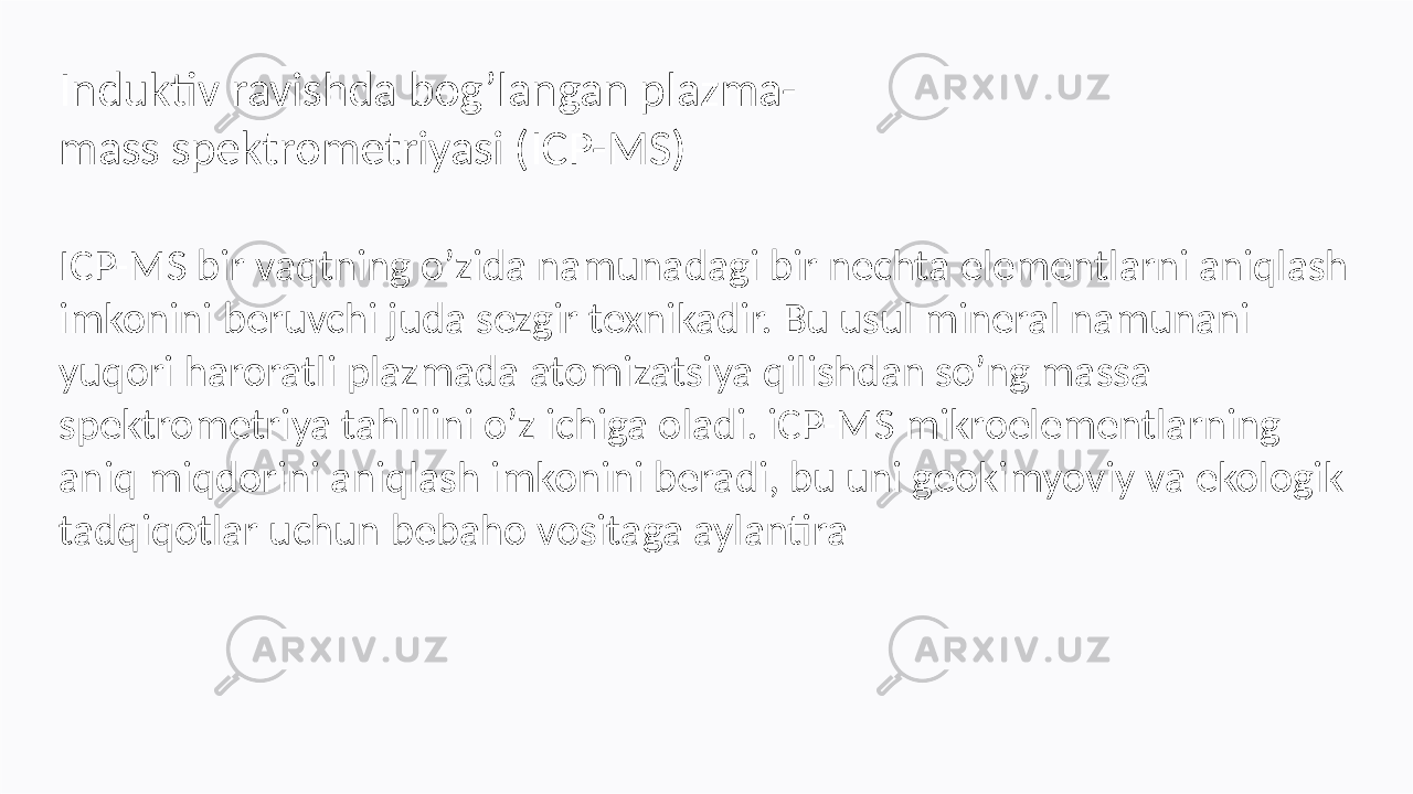 ICP-MS bir vaqtning o’zida namunadagi bir nechta elementlarni aniqlash imkonini beruvchi juda sezgir texnikadir. Bu usul mineral namunani yuqori haroratli plazmada atomizatsiya qilishdan so’ng massa spektrometriya tahlilini o’z ichiga oladi. iCP-MS mikroelementlarning aniq miqdorini aniqlash imkonini beradi, bu uni geokimyoviy va ekologik tadqiqotlar uchun bebaho vositaga aylantiraInduktiv ravishda bog’langan plazma- mass spektrometriyasi (ICP-MS) 