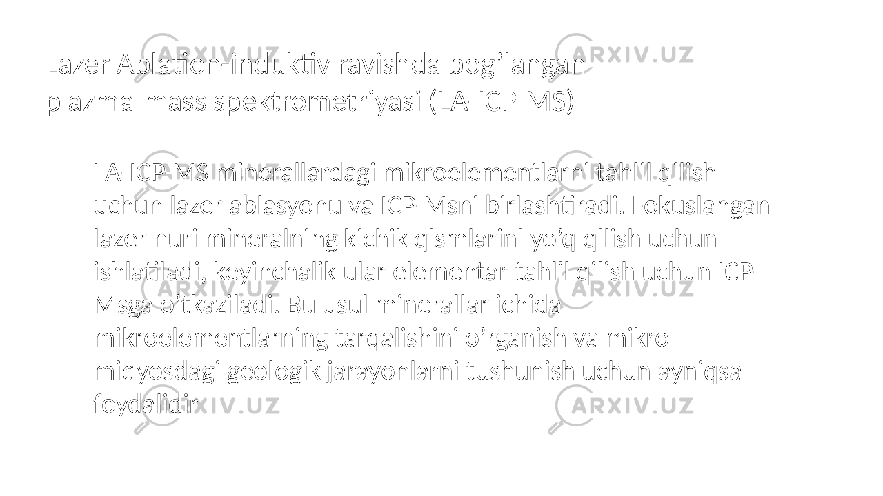 Lazer Ablation-induktiv ravishda bog’langan plazma-mass spektrometriyasi (LA-ICP-MS) LA-ICP-MS minerallardagi mikroelementlarni tahlil qilish uchun lazer ablasyonu va ICP-Msni birlashtiradi. Fokuslangan lazer nuri mineralning kichik qismlarini yo’q qilish uchun ishlatiladi, keyinchalik ular elementar tahlil qilish uchun ICP- Msga o’tkaziladi. Bu usul minerallar ichida mikroelementlarning tarqalishini o’rganish va mikro miqyosdagi geologik jarayonlarni tushunish uchun ayniqsa foydalidir 