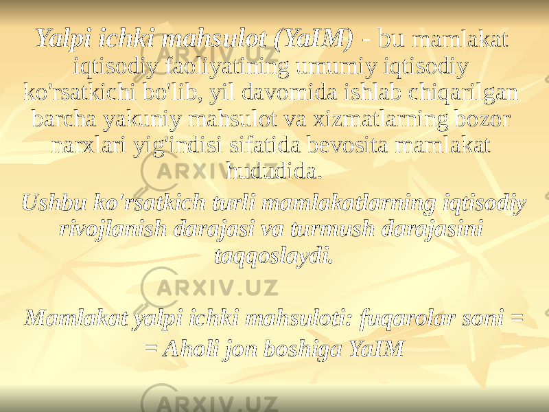 Yalpi ichki mahsulot (YaIM) - bu mamlakat iqtisodiy faoliyatining umumiy iqtisodiy ko&#39;rsatkichi bo&#39;lib, yil davomida ishlab chiqarilgan barcha yakuniy mahsulot va xizmatlarning bozor narxlari yig&#39;indisi sifatida bevosita mamlakat hududida. Ushbu ko&#39;rsatkich turli mamlakatlarning iqtisodiy rivojlanish darajasi va turmush darajasini taqqoslaydi. Mamlakat yalpi ichki mahsuloti: fuqarolar soni = = Aholi jon boshiga YaIM 