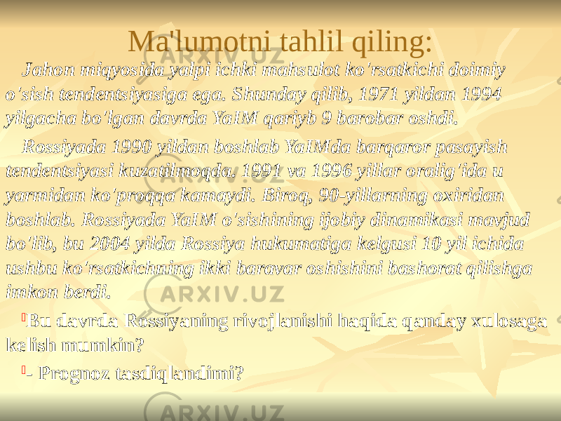 Ma&#39;lumotni tahlil qiling: Jahon miqyosida yalpi ichki mahsulot ko&#39;rsatkichi doimiy o&#39;sish tendentsiyasiga ega. Shunday qilib, 1971 yildan 1994 yilgacha bo&#39;lgan davrda YaIM qariyb 9 barobar oshdi. Rossiyada 1990 yildan boshlab YaIMda barqaror pasayish tendentsiyasi kuzatilmoqda. 1991 va 1996 yillar oralig&#39;ida u yarmidan ko&#39;proqqa kamaydi. Biroq, 90-yillarning oxiridan boshlab. Rossiyada YaIM o&#39;sishining ijobiy dinamikasi mavjud bo&#39;lib, bu 2004 yilda Rossiya hukumatiga kelgusi 10 yil ichida ushbu ko&#39;rsatkichning ikki baravar oshishini bashorat qilishga imkon berdi.  Bu davrda Rossiyaning rivojlanishi haqida qanday xulosaga kelish mumkin?  - Prognoz tasdiqlandimi? 