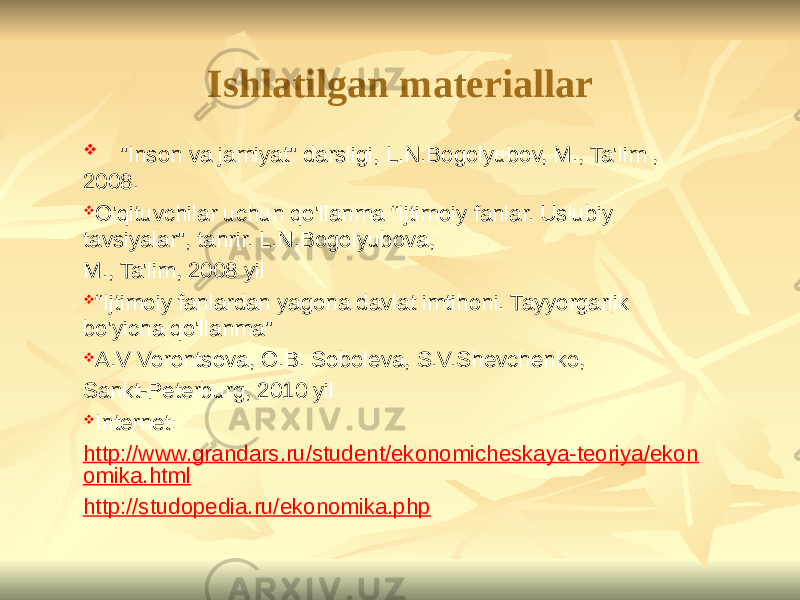 Ishlatilgan materiallar  &#34;Inson va jamiyat&#34; darsligi, L.N.Bogolyubov, M., Ta&#39;lim , 2008.  O&#39;qituvchilar uchun qo&#39;llanma “Ijtimoiy fanlar. Uslubiy tavsiyalar&#34;, tahrir. L.N.Bogolyubova, M., Ta&#39;lim, 2008 yil  “ Ijtimoiy fanlardan yagona davlat imtihoni. Tayyorgarlik bo&#39;yicha qo&#39;llanma&#34;  A.V Vorontsova, O.B. Soboleva, S.V.Shevchenko, Sankt-Peterburg, 2010 yil  Internet: http://www.grandars.ru/student/ekonomicheskaya-teoriya/ekon omika.html http://studopedia.ru/ekonomika.php 