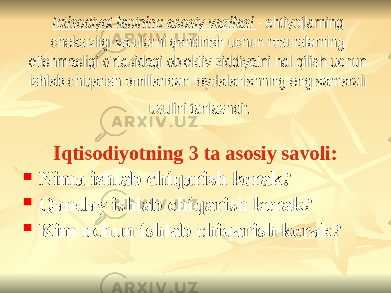 Iqtisodiyot fanining asosiy vazifasi - ehtiyojlarning cheksizligi va ularni qondirish uchun resurslarning etishmasligi o&#39;rtasidagi ob&#39;ektiv ziddiyatni hal qilish uchun ishlab chiqarish omillaridan foydalanishning eng samarali usulini tanlashdir. Iqtisodiyotning 3 ta asosiy savoli:  Nima ishlab chiqarish kerak?  Qanday ishlab chiqarish kerak?  Kim uchun ishlab chiqarish kerak? 