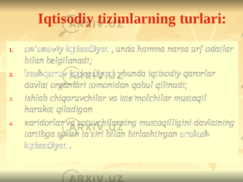 Iqtisodiy tizimlarning turlari: 1. an&#39;anaviy iqtisodiyot , unda hamma narsa urf-odatlar bilan belgilanadi; 2. boshqaruv iqtisodiyoti , bunda iqtisodiy qarorlar davlat organlari tomonidan qabul qilinadi; 3. ishlab chiqaruvchilar va iste&#39;molchilar mustaqil harakat qiladigan 4. xaridorlar va sotuvchilarning mustaqilligini davlatning tartibga solish ta&#39;siri bilan birlashtirgan aralash iqtisodiyot . 