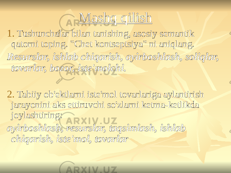 Mashq qilish 1. Tushunchalar bilan tanishing, asosiy semantik qatorni toping. &#34;Chet kontseptsiya&#34; ni aniqlang. Resurslar, ishlab chiqarish, ayirboshlash, soliqlar, tovarlar, bozor, iste&#39;molchi. 2. Tabiiy ob&#39;ektlarni iste&#39;mol tovarlariga aylantirish jarayonini aks ettiruvchi so&#39;zlarni ketma-ketlikda joylashtiring: ayirboshlash, resurslar, taqsimlash, ishlab chiqarish, iste&#39;mol, tovarlar 