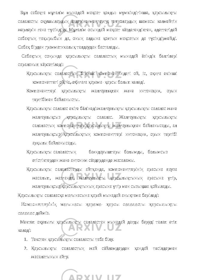  Бұл сабақта мұғалім мынадай мақсат қояды: мүмкіндігінше, қарсылықты салаласты оқушылардың ӛздеріне меңгерту, тек олардың шамасы келмейтін жерлерін ғана түсіндіру. Мұғалім осындай мақсат кӛздегендіктен, әдеттегідей сабақтың тақырыбын да, оның алдына қоятын мақсатын да түсіндірмейді. Сабақ бірден грамматикалық талдаудан басталады. Сабақтың соңында қарсылықты салаластың мынадай ӛзіндік белгілері сараланып кӛрсетіледі: Қарсылықты салаластың бірінші компонентіндегі ой, іс, оқиға екінші компонеттегі ой, іс, оқиғаға қарама- қарсы болып келеді. Компоненттері қарсылықты жалғаулвқпен және интонация, орын тәртібімен байланысты. Қарсылықты салалас екіге бӛлінеді:жалғаулықты қарсылықты салалас және жалғаулықсыз қарсылықты салалас. Жалғаулықты қарсылықты салаластың компоненттеріқарсылықты жалғаулықпен байланысады, ал жалғаулықсыз қарсылықтың компоненттері интонация, орын тәртібі арқылы байланысады. Қарсылықты салаластың баяндауыштары болымды, болымсыз етістіктерден және антоним сӛздерденде жасалажы. Қарсылықты салаластарды айтқанда, компоненттерінің арасына пауза жасалып, жазғанда, жалғаулықты қарсылықтының арасына үтір, жалғаулықсыз қарсылықтының арасына үтір мен сызықша қойылады. Қарсылықты салаласқа мағынасына қарай мынадай анықтама беріледі: Компонеттерінің мағынасы қарама- қарсы салаласты қарсылықты салалас дейміз. Мектеп оқулығы қарсылықты салаластан мынадай дағды беруді талап етіп келеді: 1. Текстен қарсылықты салаласты таба білу. 2. Қарсылықты салаластың жай сӛйлемдерден қандай тәсілдермен жасалатынын айту. 