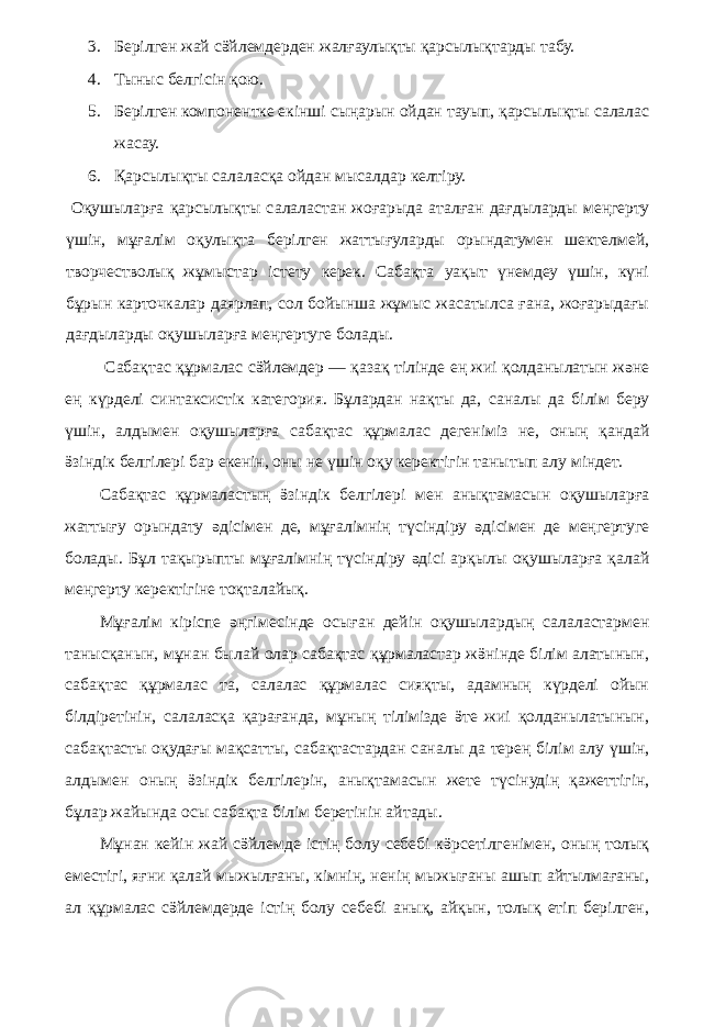 3. Берілген жай сӛйлемдерден жалғаулықты қарсылықтарды табу. 4. Тыныс белгісін қою. 5. Берілген компонентке екінші сыңарын ойдан тауып, қарсылықты салалас жасау. 6. Қарсылықты салаласқа ойдан мысалдар келтіру. Оқушыларға қарсылықты салаластан жоғарыда аталған дағдыларды меңгерту үшін, мұғалім оқулықта берілген жаттығуларды орындатумен шектелмей, творчестволық жұмыстар істету керек. Сабақта уақыт үнемдеу үшін, күні бұрын карточкалар даярлап, сол бойынша жұмыс жасатылса ғана, жоғарыдағы дағдыларды оқушыларға меңгертуге болады. Сабақтас құрмалас сӛйлемдер — қазақ тілінде ең жиі қолданылатын және ең күрделі синтаксистік категория. Бұлардан нақты да, саналы да білім беру үшін, алдымен оқушыларға сабақтас құрмалас дегеніміз не, оның қандай ӛзіндік белгілері бар екенін, оны не үшін оқу керектігін танытып алу міндет. Сабақтас құрмаластың ӛзіндік белгілері мен анықтамасын оқушыларға жаттығу орындату әдісімен де, мұғалімнің түсіндіру әдісімен де меңгертуге болады. Бұл тақырыпты мұғалімнің түсіндіру әдісі арқылы оқушыларға қалай меңгерту керектігіне тоқталайық. Мұғалім кіріспе әңгімесінде осыған дейін оқушылардың салаластармен танысқанын, мұнан былай олар сабақтас құрмаластар жӛнінде білім алатынын, сабақтас құрмалас та, салалас құрмалас сияқты, адамның күрделі ойын білдіретінін, салаласқа қарағанда, мұның тілімізде ӛте жиі қолданылатынын, сабақтасты оқудағы мақсатты, сабақтастардан саналы да терең білім алу үшін, алдымен оның ӛзіндік белгілерін, анықтамасын жете түсінудің қажеттігін, бұлар жайында осы сабақта білім беретінін айтады. Мұнан кейін жай сӛйлемде істің болу себебі кӛрсетілгенімен, оның толық еместігі, яғни қалай мыжылғаны, кімнің, ненің мыжығаны ашып айтылмағаны, ал құрмалас сӛйлемдерде істің болу себебі анық, айқын, толық етіп берілген, 