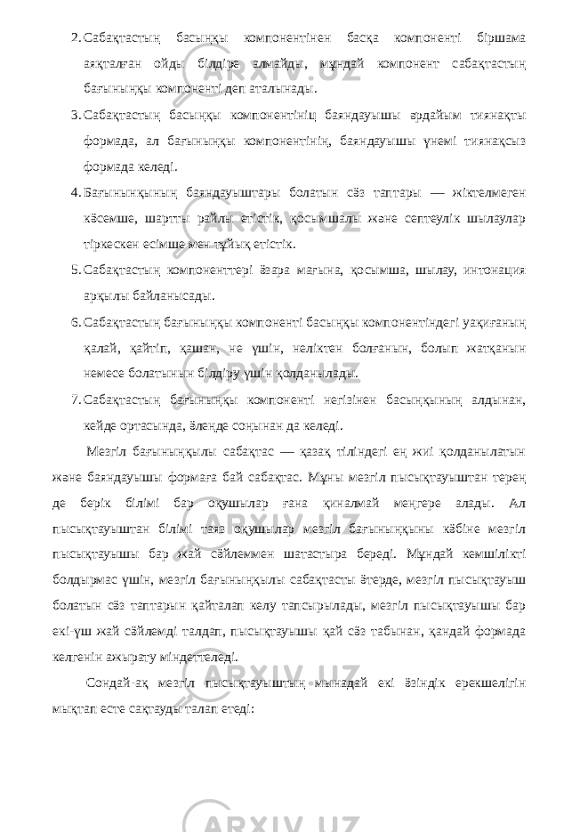 2. Сабақтастың басыңқы компонентінен басқа компоненті біршама аяқталған ойды білдіре алмайды, мұндай компонент сабақтастың бағыныңқы компоненті деп аталынады. 3. Сабақтастың басыңқы компонентініц баяндауышы әрдайым тиянақты формада, ал бағыныңқы компонентінің, баяндауышы үнемі тиянақсыз формада келеді. 4. Бағынынқының баяндауыштары болатын сӛз таптары — жіктелмеген кӛсемше, шартты райлы етістік, қосымшалы және септеулік шылаулар тіркескен есімше мен тұйық етістік. 5. Сабақтастың компоненттері ӛзара мағына, қосымша, шылау, интонация арқылы байланысады. 6. Сабақтастың бағыныңқы компоненті басыңқы компонентіндегі уақиғаның қалай, қайтіп, қашан, не үшін, неліктен болғанын, болып жатқанын немесе болатынын білдіру үшін қолданылады. 7. Сабақтастың бағыныңқы компоненті негізінен басыңқының алдынан, кейде ортасында, ӛлеңде соңынан да келеді. Мезгіл бағыныңқылы сабақтас — қазақ тіліндегі ең жиі қолданылатын және баяндауышы формаға бай сабақтас. Мұны мезгіл пысықтауыштан терең де берік білімі бар оқушылар ғана қиналмай меңгере алады. Ал пысықтауыштан білімі таяз оқушылар мезгіл бағыныңқыны кӛбіне мезгіл пысықтауышы бар жай сӛйлеммен шатастыра береді. Мұндай кемшілікті болдырмас үшін, мезгіл бағыныңқылы сабақтасты ӛтерде, мезгіл пысықтауыш болатын сӛз таптарын қайталап келу тапсырылады, мезгіл пысықтауышы бар екі-үш жай сӛйлемді талдап, пысықтауышы қай сӛз табынан, қандай формада келгенін ажырату міндеттеледі. Сондай-ақ мезгіл пысықтауыштың мынадай екі ӛзіндік ерекшелігін мықтап есте сақтауды талап етеді: 