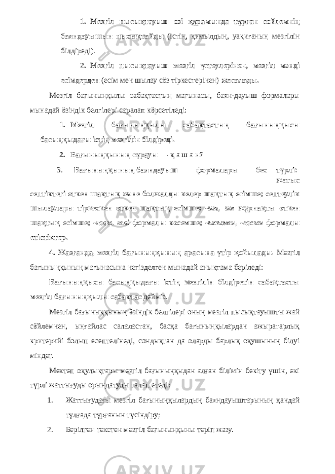 1. Мезгіл пысықтауыш өзі құрамында тұрған сөйлемнің баяндауышын пысықтайды (істің, қимылдың, уақиғаның мезгілін білдіреді). 2. Мезгіл пысықтауыш мезгіл үстеулерінен, мезгіл мәнді есімдерден (есім мен шылау сӛз тіркестерінен) жасалады. Мезгіл бағыныңқылы сабақтастың мағынасы, баян-дауыш формалары мынадай ӛзіндік белгілері саралап кӛрсетіледі: 1. Мезгіл бағыныңқылы сабақтастың бағыныңқысы басыңқыдағы істің мезгілін білдіреді. 2. Бағыныңқының сұрауы — қ а ш а н? 3. Бағыныңқының баяндауыш формалары бес түрлі: жатыс септіктегі өткен шақтық және болжалды келер шақтық есімше; септеулік шылаулары тіркескен өткен шақтық есімше; -ша, ше жұрнақты өткен шақтық есімше; -ғалы, гелі формалы көсемше; -ысымен, -ғасын формалы етістіктер. 4. Жазғанда, мезгіл бағыныңқының арасына үтір қойылады. Мезгіл бағыныңқының мағынасына негізделген мынадай анықтама беріледі: Бағыныңқысы басыңқыдағы істің мезгілін білдіретін сабақтасты мезгіл бағыныңқылы сабақтас дейміз. Мезгіл бағыныққының ӛзіндік белгілері оның мезгіл пысықтауышты жай сӛйлемнен, ыңғайлас салаластан, басқа бағыныңқылардан ажыратарлық критерийі болып есептелінеді, сондықтан да оларды барлық оқушының білуі міндет. Мектеп оқулықтары мезгіл бағыныңқыдан алған білімін бекіту үшін, екі түрлі жаттығуды орындатуды талап етеді: 1. Жаттығудағы мезгіл бағыныңқылардың баяндауыштарының қандай тұлғада тұрғанын түсіндіру; 2. Берілген текстен мезгіл бағыныңқыны теріп жазу. 