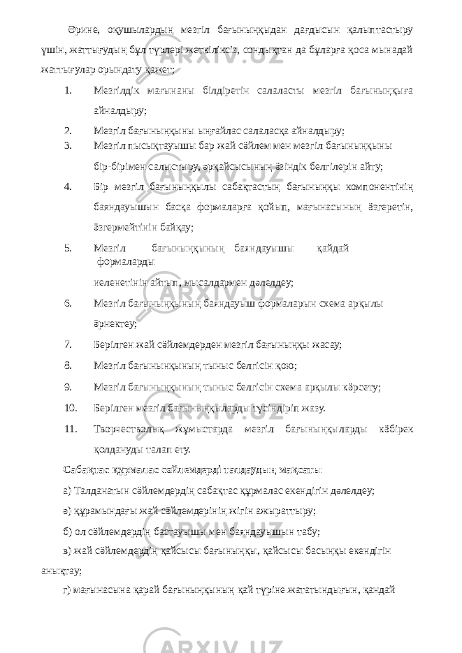 Әрине, оқушылардың мезгіл бағыныңқыдан дағдысын қалыптастыру үшін, жаттығудың бұл түрлері жеткіліксіз, сондықтан да бұларға қоса мынадай жаттығулар орындату қажет; 1. Мезгілдік мағынаны білдіретін салаласты мезгіл бағыныңқыға айналдыру; 2. Мезгіл бағыныңқыны ыңғайлас салаласқа айналдыру; 3. Мезгіл пысықтауышы бар жай сӛйлем мен мезгіл бағыныңқыны бір-бірімен салыстыру, әрқайсысының ӛзіндік белгілерін айту; 4. Бір мезгіл бағыныңқылы сабақтастың бағыныңқы компонентінің баяндауышын басқа формаларға қойып, мағынасының ӛзгеретін, ӛзгермейтінін байқау; 5. Мезгіл бағыныңқының баяндауышы қайдай формаларды иеленетінін айтып, мысалдармен дәлелдеу; 6. Мезгіл бағыныңқының баяндауыш формаларын схема арқылы ӛрнектеу; 7. Берілген жай сӛйлемдерден мезгіл бағыныңқы жасау; 8. Мезгіл бағынынқының тыныс белгісін қою; 9. Мезгіл бағыныңқының тыныс белгісін схема арқылы кӛрсету; 10. Берілген мезгіл бағыныңқыларды түсіндіріп жазу. 11. Творчестволық жұмыстарда мезгіл бағыныңқыларды кӛбірек қолдануды талап ету. Сабақтас құрмалас сөйлемдерді талдаудың мақсаты а) Талданатын сӛйлемдердің сабақтас құрмалас екендігін дәлелдеу; ә) құрамындағы жай сӛйлемдерінің жігін ажыраттыру; б) ол сӛйлемдердің бастауышы мен баяндауышын табу; в) жай сӛйлемдердің қайсысы бағыныңқы, қайсысы басыңқы екендігін анықтау; г) мағынасына қарай бағыныңқының қай түріне жататындығын, қандай 