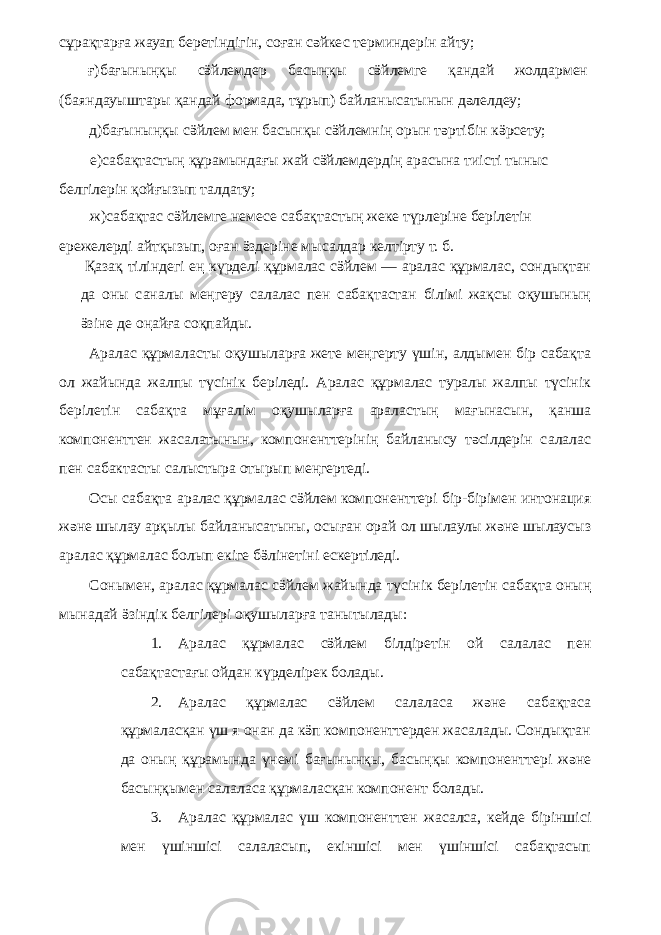 сұрақтарға жауап беретіндігін, соған сәйкес терминдерін айту; ғ)бағыныңқы сӛйлемдер басыңқы сӛйлемге қандай жолдармен (баяндауыштары қандай формада, тұрып) байланысатынын дәлелдеу; д)бағыныңқы сӛйлем мен басынқы сӛйлемнің орын тәртібін кӛрсету; е)сабақтастың құрамындағы жай сӛйлемдердің арасына тиісті тыныс белгілерін қойғызып талдату; ж)сабақтас сӛйлемге немесе сабақтастың жеке түрлеріне берілетін ережелерді айтқызып, оған ӛздеріне мысалдар келтірту т. б. Қазақ тіліндегі ең күрделі құрмалас сӛйлем — аралас құрмалас, сондықтан да оны саналы меңгеру салалас пен сабақтастан білімі жақсы оқушының ӛзіне де оңайға соқпайды. Аралас құрмаласты оқушыларға жете меңгерту үшін, алдымен бір сабақта ол жайында жалпы түсінік беріледі. Аралас құрмалас туралы жалпы түсінік берілетін сабақта мұғалім оқушыларға араластың мағынасын, қанша компоненттен жасалатынын, компоненттерінің байланысу тәсілдерін салалас пен сабактасты салыстыра отырып меңгертеді. Осы сабақта аралас құрмалас сӛйлем компоненттері бір-бірімен интонация және шылау арқылы байланысатыны, осыған орай ол шылаулы және шылаусыз аралас құрмалас болып екіге бӛлінетіні ескертіледі. Сонымен, аралас құрмалас сӛйлем жайында түсінік берілетін сабақта оның мынадай ӛзіндік белгілері оқушыларға танытылады: 1. Аралас құрмалас сӛйлем білдіретін ой салалас пен сабақтастағы ойдан күрделірек болады. 2. Аралас құрмалас сӛйлем салаласа және сабақтаса құрмаласқан үш я онан да кӛп компоненттерден жасалады. Сондықтан да оның құрамында үнемі бағынынқы, басыңқы компоненттері және басыңқымен салаласа құрмаласқан компонент болады. 3. Аралас құрмалас үш компоненттен жасалса, кейде біріншісі мен үшіншісі салаласып, екіншісі мен үшіншісі сабақтасып 