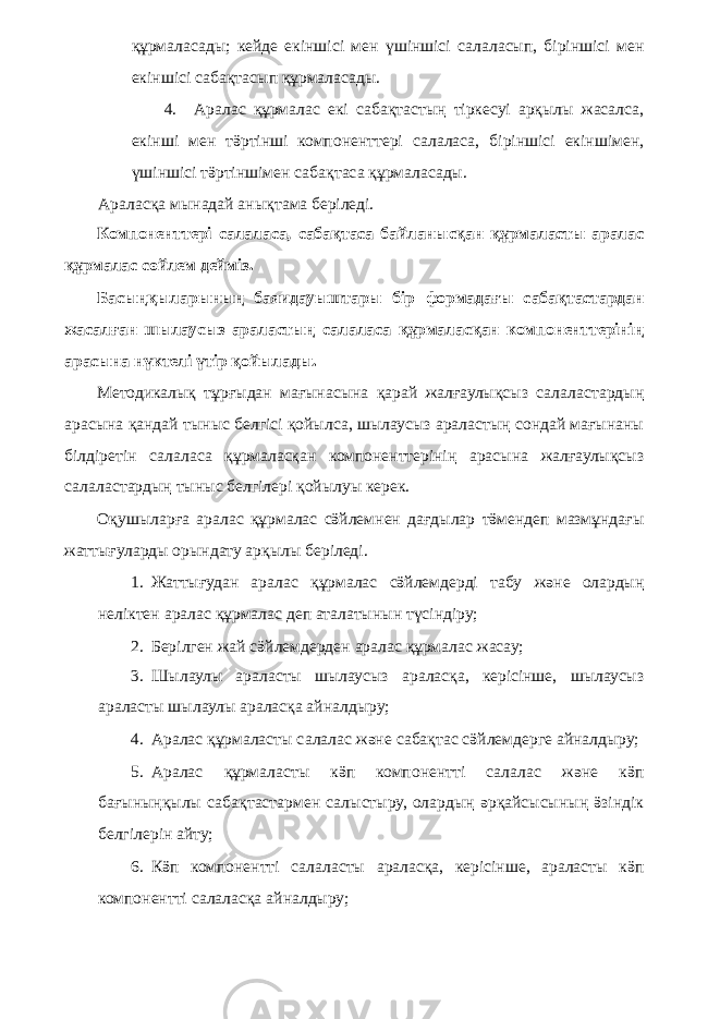 құрмаласады; кейде екіншісі мен үшіншісі салаласып, біріншісі мен екіншісі сабақтасып құрмаласады. 4. Аралас құрмалас екі сабақтастың тіркесуі арқылы жасалса, екінші мен тӛртінші компоненттері салаласа, біріншісі екіншімен, үшіншісі тӛртіншімен сабақтаса құрмаласады. Араласқа мынадай анықтама беріледі. Компоненттері салаласа, сабақтаса байланысқан құрмаласты аралас құрмалас сөйлем дейміз. Басыңқыларының баяидауыштары бір формадағы сабақтастардан жасалған шылаусыз араластың салаласа құрмаласқан компоненттерінің арасына нүктелі үтір қойылады. Методикалық тұрғыдан мағынасына қарай жалғаулықсыз салаластардың арасына қандай тыныс белгісі қойылса, шылаусыз араластың сондай мағынаны білдіретін салаласа құрмаласқан компоненттерінің арасына жалғаулықсыз салаластардың тыныс белгілері қойылуы керек. Оқушыларға аралас құрмалас сӛйлемнен дағдылар тӛмендеп мазмұндағы жаттығуларды орындату арқылы беріледі. 1. Жаттығудан аралас құрмалас сӛйлемдерді табу және олардың неліктен аралас құрмалас деп аталатынын түсіндіру; 2. Берілген жай сӛйлемдерден аралас құрмалас жасау; 3. Шылаулы араласты шылаусыз араласқа, керісінше, шылаусыз араласты шылаулы араласқа айналдыру; 4. Аралас құрмаласты салалас және сабақтас сӛйлемдерге айналдыру; 5. Аралас құрмаласты кӛп компонентті салалас және кӛп бағыныңқылы сабақтастармен салыстыру, олардың әрқайсысының ӛзіндік белгілерін айту; 6. Кӛп компонентті салаласты араласқа, керісінше, араласты кӛп компонентті салаласқа айналдыру; 