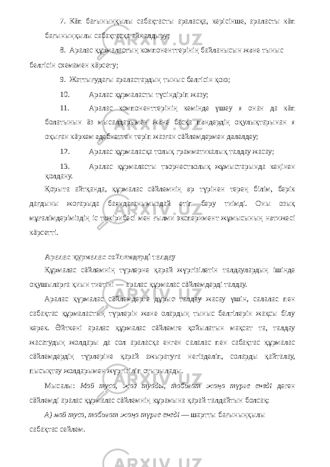 7. Кӛп бағыныңқылы сабақтасты араласқа, керісінше, араласты кӛп бағыныңқылы сабақтасқа айналдыру; 8. Аралас құрмаластың компоненттерінің байланысын және тыныс белгісін схемамен кӛрсету; 9. Жаттығудағы араластардың тыныс белгісін қою; 10. Аралас құрмаласты түсіндіріп жазу; 11. Аралас компоненттерінің кемінде үшеу я онан да кӛп болатынын ӛз мысалдарымен және басқа пәндердің оқулықтарынан я оқыған кӛркем әдебиеттен теріп жазған сӛйлемдермен дәлелдеу; 12. Аралас құрмаласқа толық грамматикалық талдау жасау; 13. Аралас құрмаласты творчестволық жұмыстарында кеңінен қолдану. Қорыта айтқанда, құрмалас сӛйлемнің әр түрінен терең білім, берік дағдыны жоғарыда баяндағанымыздай етіп беру тиімді. Оны озық мұғалімдеріміздің іс тәжірибесі мен ғылми эксперимент жұмысының нәтижесі кӛрсетті. Аралас құрмалас сөйлемдерді талдау Құрмалас сӛйлемнің түрлерне қарай жүргізілетін талдаулардың ішінде оқушыларға қиын тиетіні — аралас құрмалас сӛйлемдерді талдау. Аралас қүрмалас сӛйлемдерге дұрыс талдаy жасау үшін, салалас пен сабақтас құрмаластың түрлерін және олардың тыныс белгілерін жақсы білу керек. Ӛйткені аралас құрмалас сӛйлемге қойылатын мақсат та, талдау жасатудың жолдары да сол араласқа енген салалас пен сабақтас құрмалас сӛйлемдердің түрлеріне қарай ажыратуға негізделіп, соларды қайталау, пысықтау жолдарымен жүргізіліп отырылады. Мысалы: Май туса, жаз туады, табиғат жаңа түрге енвді деген сӛйлемді аралас құрмалас сӛйлемнің кұрамына қарай талдайтын болсақ: А) май туса, табиғат жаңа түрге енеді — шартты бағыныңқылы сабақтас сейлем. 