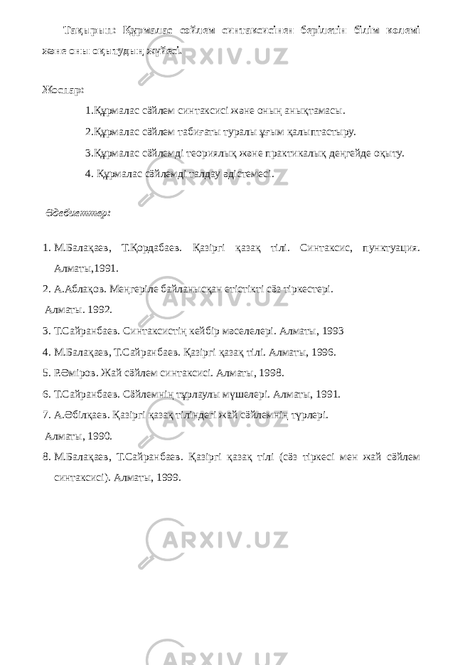 Тақырып: Құрмалас сөйлем синтаксисiнен берiлетiн бiлiм көлемi және оны оқытудың жүйесi. Жоспар: 1.Құрмалас сӛйлем синтаксисі және оның анықтамасы. 2.Құрмалас сӛйлем табиғаты туралы ұғым қалыптастыру. 3.Құрмалас сӛйлемді теориялық және практикалық деңгейде оқыту. 4. Құрмалас сӛйлемді талдау әдістемесі. Әдебиеттер: 1. М.Балақаев, Т.Қордабаев. Қазiргi қазақ тiлi. Синтаксис, пунктуация. Алматы,1991. 2. А.Аблақов. Меңгерiле байланысқан етiстiктi сӛз тiркестерi. Алматы. 1992. 3. Т.Сайранбаев. Синтаксистiң кейбiр мәселелерi. Алматы, 1993 4. М.Балақаев, Т.Сайранбаев. Қазiргi қазақ тiлi. Алматы, 1996. 5. Р.Әмiров. Жай сӛйлем синтаксисi. Алматы, 1998. 6. Т.Сайранбаев. Сӛйлемнiң тұрлаулы мүшелерi. Алматы, 1991. 7. А.Әбiлқаев. Қазiргi қазақ тiлiндегi жай сӛйлемнiң түрлерi. Алматы, 1990. 8. М.Балақаев, Т.Сайранбаев. Қазiргi қазақ тiлi (сӛз тiркесi мен жай сӛйлем синтаксисi). Алматы, 1999. 