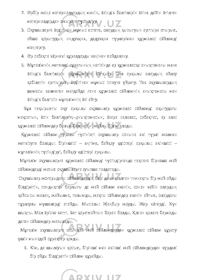 2. Әрбір жаңа материалдардың мәнін, ӛзіндік белгілерін ӛзіне дейін ӛтілген материалдардан ажырата түсіндіру. 3. Оқушыларға ӛздігінен жұмыс естете, олардың қызығуын арттыра отырып, ойша қорытудың индукция, дедукция түрлерімен құрмалас сӛйлемді меңгерту. 4. Әр сабақта кӛрнекі құралдарды кеңінен пайдалану. 5. Мұғалімнің жетекші сұрағының негізінде әр құрмаласқа анықтаманы және ӛзіндік белгілерін оқушыларға айтқызу. Сол арқылы олардың ойлау қабілетін арттырып, ӛздігінен жұмыс істеуге үйрету. Тек оқушылардың шамасы келмеген жағдайда ғана құрмалас сӛйлемнің анықтамасы мен ӛзіндік белгісін мұғалімнің ӛзі айту. Бұл тақырыпты оқу арқылы оқушылар құрмалас сӛйлемді оқытудағы мақсатын, ӛзін белгілерін, анықтамасын, ӛзара салалас, сабақтас, ар алас құрмалас сӛйлемдер болып бӛлінетіні жайлы білім алады. Құрмалас сӛйлем туралы түсінікті оқушылар санына екі түрлі жолмен жеткізуге болады: біріншісі – әңгіме, байқау әдістері арқылы; екіншісі – мұғалімнің түсіндіруі, байқау әдістері арқылы. Мұғалім оқушыларға құрмалас сӛйлемді түсіндіргенде тақтаға бірнеше жай сӛйлемдерді жазып оқушыларға ауызша талдатады. Оқушылар жоғарыдағы сӛйлемдердің бәрі де аяқталған тиянақты бір жай ойды білдіретін, сондықтан барлығы да жай сӛйлем екенін, сонан кейін олардың қайсысы жалаң, жайылма, толымды, жақты сӛйлемдер екенін айтып, олардағы тұрлаулы мүшелерді атайды. Мысалы: Жаңбыр жауды. Жер кӛгерді. Күн шықты. Мал ӛріске кетті. Бет қаратпайтын боран болды. Қапан қалаға бармады деген сӛйлемдер жазылады. Мұғалім оқушыларға осындай жай сӛйлемдерден құрмалас сӛйлем құрату үшін мынадай сұрақтар қояды. 1. Кім, да шылауын қосып, бірінші мен екінші жай сӛйлемдерден күрделі бір ойды білдіретін сӛйлем құрайды. 