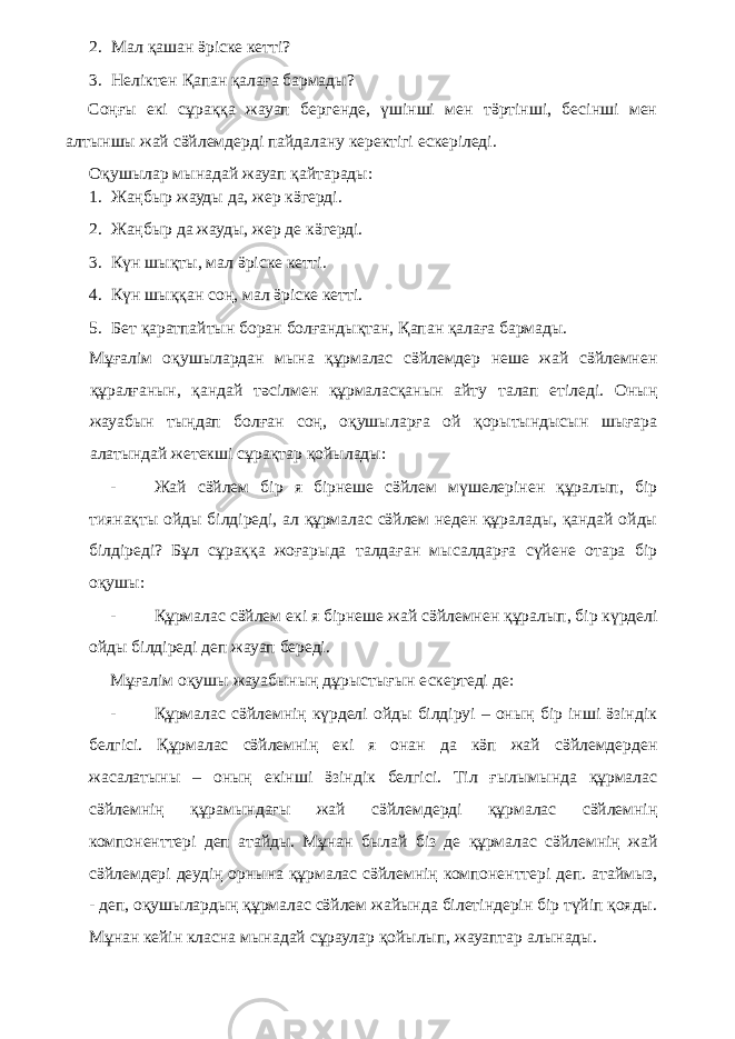 2. Мал қашан ӛріске кетті? 3. Неліктен Қапан қалаға бармады? Соңғы екі сұраққа жауап бергенде, үшінші мен тӛртінші, бесінші мен алтыншы жай сӛйлемдерді пайдалану керектігі ескеріледі. Оқушылар мынадай жауап қайтарады: 1. Жаңбыр жауды да, жер кӛгерді. 2. Жаңбыр да жауды, жер де кӛгерді. 3. Күн шықты, мал ӛріске кетті. 4. Күн шыққан соң, мал ӛріске кетті. 5. Бет қаратпайтын боран болғандықтан, Қапан қалаға бармады. Мұғалім оқушылардан мына құрмалас сӛйлемдер неше жай сӛйлемнен құралғанын, қандай тәсілмен құрмаласқанын айту талап етіледі. Оның жауабын тыңдап болған соң, оқушыларға ой қорытындысын шығара алатындай жетекші сұрақтар қойылады: - Жай сӛйлем бір я бірнеше сӛйлем мүшелерінен құралып, бір тиянақты ойды білдіреді, ал құрмалас сӛйлем неден құралады, қандай ойды білдіреді? Бұл сұраққа жоғарыда талдаған мысалдарға сүйене отара бір оқушы: - Құрмалас сӛйлем екі я бірнеше жай сӛйлемнен құралып, бір күрделі ойды білдіреді деп жауап береді. Мұғалім оқушы жауабының дұрыстығын ескертеді де: - Құрмалас сӛйлемнің күрделі ойды білдіруі – оның бір інші ӛзіндік белгісі. Құрмалас сӛйлемнің екі я онан да кӛп жай сӛйлемдерден жасалатыны – оның екінші ӛзіндік белгісі. Тіл ғылымында құрмалас сӛйлемнің құрамындағы жай сӛйлемдерді құрмалас сӛйлемнің компоненттері деп атайды. Мұнан былай біз де құрмалас сӛйлемнің жай сӛйлемдері деудің орнына құрмалас сӛйлемнің компоненттері деп. атаймыз, - деп, оқушылардың құрмалас сӛйлем жайында білетіндерін бір түйіп қояды. Мұнан кейін класна мынадай сұраулар қойылып, жауаптар алынады. 