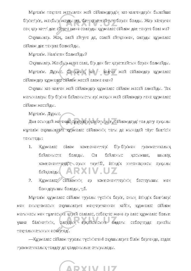 Мұғалім тақтаға жазылған жай сӛйлемдердің кез-келгендерін былайша біріктіріп, жаңбыр жауды да, бет қаратпайтын боран болды. Жер кӛгерген соң қар кетті деп айтуға және соларды құрмалас сӛйлем деп тануға бола ма? Оқушылар. Жоқ, олай айтуға да, солай айтқанмен, оларды құрмалас сӛйлем деп танула болмайды. Мұғалім. Неліктен болмайды? Оқушылар. Жаңбыр жауа сала, бір ден бет қаратпайтын боран болмайды. Мұғалім. Дұрыс. Сонымен, кез - келген жай сӛйлемдер құрмалас сӛйлемдер құрмалас сӛйлем жасай алама екен? Оқушы кез-келген жай сӛйлемдер құрмалас сӛйлем жасай алмайды. Тек мағыналары бір-біріне байланысты әрі жақын жай сӛйлемдер ғана құрмалас сӛйлем жасайды. Мұғалім. Дұрыс. Дәл осындай жетекші сұраулар қоя отырып, сӛйлемдерді тал дату арқылы мұғалім оқушыларға құрмалас сӛйлемнің тағы да мынадай тӛрт белгісін танытады: 1. Құрмалас сӛлем компоненттері бір-бірімен грамматикалық байланыста болады. Ол байланыс қосымша, шылау, компоненттердің орын тәртібі, ӛзіндік интонациясы арқылы байқалады. 2. Құрмалас сӛйлемнің әр компоненттерінің бастауышы мен баяндауышы болады, т,б. Мұғалім құрмалас сӛйлем туралы түсінік беріп, оның ӛзіндік белгілері мен анықтамасын оқушыларға меңгерткеннен кейін, құрмалас сӛйлем мағынасы мен тұлғасына қарай салалас, сабақтас және ар алас құрмалас болып үшке бӛлінетінін, олардың әрқайсысына алдағы сабақтарда арнайы тоқталынатынын ескертеді. ―Құрмалас сӛйлем туралы түсініктен‖ оқушыларға білім бергенде, аздап грамматикалық талдау да қолданылып отырылады. 