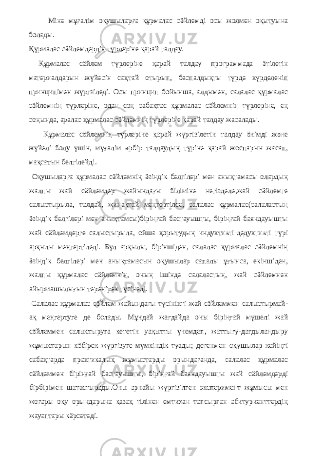 Міне мұғалім оқушыларға құрмалас сӛйлемді осы жолмен оқытуына болады. Құрмалас сӛйлемдердің түрлеріне қарай талдау. Құрмалас сӛйлем түрлеріне қарай талдау программада ӛтілетін материалдарын жүйесін сақтай отырып, баспалдықты түрде күрделеніп принципімен жүргзіледі. Осы принцип бойынша, алдымен, салалас құрмалас сӛйлемнің түрлеріне, одан соң сабақтас құрмалас сӛйлемнің түрлеріне, ең соңында, аралас құрмалас сӛйлемнің түрлеріне қарай талдау жасалады. Құрмалас сӛйлемнің түрлеріне қарай жүргізілетін талдау ӛнімді және жүйелі болу үшін, мұғалім әрбір талдаудың түріне қарай жоспарын жасап, мақсатын белгілейді. Оқушыларға құрмалас сӛйлемнің ӛзіндік белгілері мен анықтамасы олардың жалпы жай сӛйлемдер жайындағы біліміне негізделе,жай сӛйлемге салыстырыла, талдай, жинақтай меңгертілсе, салалас құрмалас(салаластың ӛзіндік белгілері мен анықтамсы)біріңғай бастауышты, біріңғай баяндауышты жай сӛйлемдерге салыстырыла, ойша қорытудың индуктивті-дедуктивті түрі арқылы меңгертіледі. Бұл арқылы, біріншіден, салалас құрмалас сӛйлемнің ӛзіндік белгілері мен анықтамасын оқушылар сапалы ұғынса, екіншіден, жалпы құрмалас сӛйлемнің, оның ішінде салаластың, жай сӛйлемнен айырмашылығын тереңірек түсінеді. Салалас құрмалас сӛйлем жайындағы түсінікті жай сӛйлеммен салыстырмай- ақ меңгертуге де болады. Мұндай жағдайда оны біріңғай мүшелі жай сӛйлеммен салыстыруға кететін уақытты үнемдеп, жаттығу-дағдыландыру жұмыстарын кӛбірек жүргізуге мүмкіндік туады; дегенмен оқушылар кейіңгі сабақтарда практикалық жұмыстарды орындағанда, салалас құрмалас сӛйлеммен біріңғай бастауышты, біріңғай баяндауышты жай сӛйлемдерді бірбірімен шатастырады.Оны арнайы жүргізілген эксперимент жұмысы мен жоғары оқу орындарына қазақ тілінен емтихан тапсырған абитуриенттердің жауаптары кӛрсетеді. 