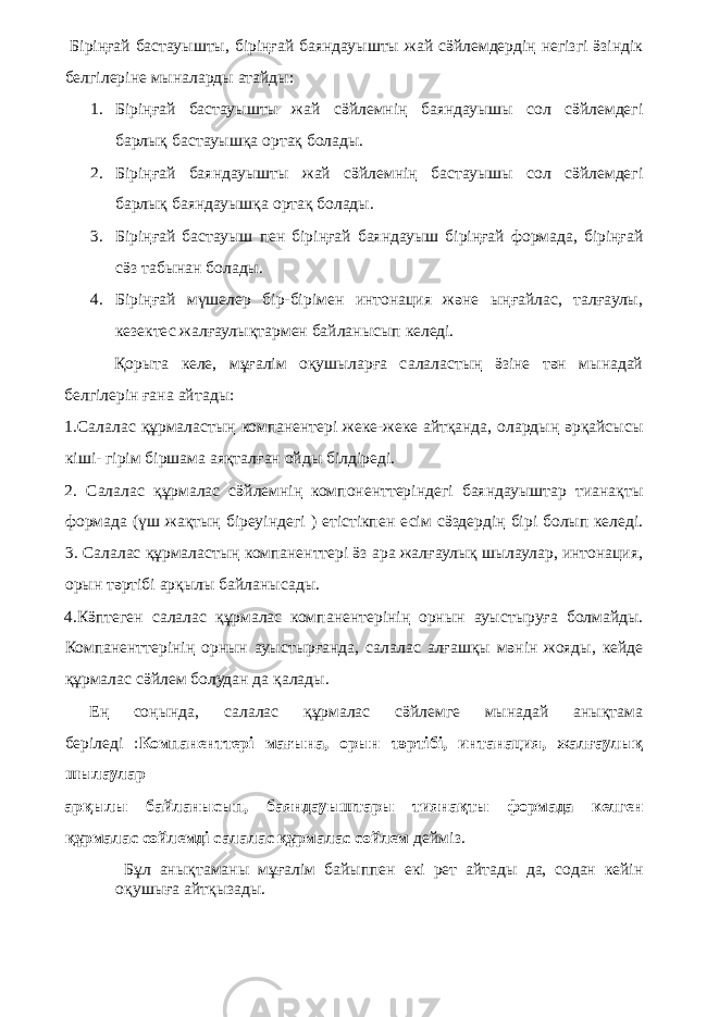  Біріңғай бастауышты, біріңғай баяндауышты жай сӛйлемдердің негізгі ӛзіндік белгілеріне мыналарды атайды: 1. Біріңғай бастауышты жай сӛйлемнің баяндауышы сол сӛйлемдегі барлық бастауышқа ортақ болады. 2. Біріңғай баяндауышты жай сӛйлемнің бастауышы сол сӛйлемдегі барлық баяндауышқа ортақ болады. 3. Біріңғай бастауыш пен біріңғай баяндауыш біріңғай формада, біріңғай сӛз табынан болады. 4. Біріңғай мүшелер бір-бірімен интонация және ыңғайлас, талғаулы, кезектес жалғаулықтармен байланысып келеді. Қорыта келе, мұғалім оқушыларға салаластың ӛзіне тән мынадай белгілерін ғана айтады: 1.Салалас құрмаластың компанентері жеке-жеке айтқанда, олардың әрқайсысы кіші- гірім біршама аяқталған ойды білдіреді. 2. Салалас құрмалас сӛйлемнің компоненттеріндегі баяндауыштар тианақты формада (үш жақтың біреуіндегі ) етістікпен есім сӛздердің бірі болып келеді. 3. Салалас құрмаластың компаненттері ӛз ара жалғаулық шылаулар, интонация, орын тәртібі арқылы байланысады. 4.Кӛптеген салалас құрмалас компанентерінің орнын ауыстыруға болмайды. Компаненттерінің орнын ауыстырғанда, салалас алғашқы мәнін жояды, кейде құрмалас сӛйлем болудан да қалады. Ең соңында, салалас құрмалас сӛйлемге мынадай анықтама беріледі : Компаненттері мағына, орын тәртібі, интанация, жалғаулық шылаулар арқылы байланысып, баяндауыштары тиянақты формада келген құрмалас сөйлемді салалас құрмалас сөйлем дейміз. Бұл анықтаманы мұғалім байыппен екі рет айтады да, содан кейін оқушыға айтқызады. 