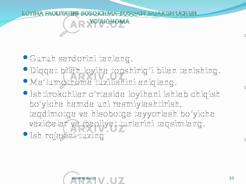  Guruh sardorini tanlang.  Diqqat bilan loyiha topshirig’i bilan tanishing.  Мa’lumotnoma tuzilishini aniqlang.  Ishtirokchilar o’rtasida loyihani ishlab chiqish bo’yicha hamda uni rasmiylashtirish, taqdimotga va hisobotga tayyorlash bo’yicha vaziфalar va фaoliyat turlarini taqsimlang.  Ish rеjasini tuzing www.arxiv.uz 10 