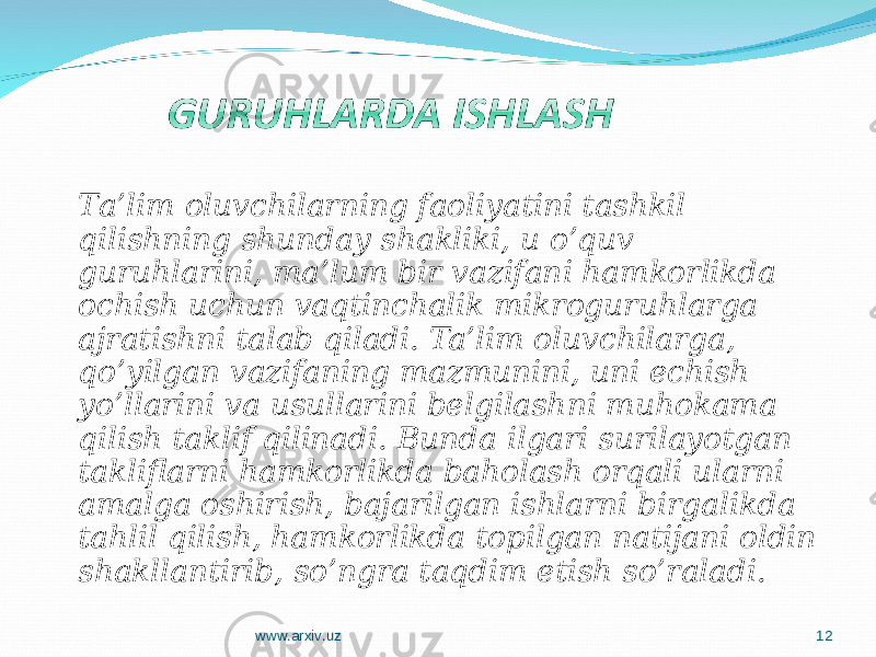 T a’lim oluvchilarning faoliyatini tashkil qilishning shunday shakliki, u o’quv guruhlarini, ma’lum bir vazifani hamkorlikda ochish uchun vaqtinchalik mikroguruhlarga ajratishni talab qiladi. Ta’lim oluvchilarga, qo’yilgan vazifaning mazmunini, uni echish yo’llarini va usullarini belgilashni muhokama qilish taklif qilinadi. Bunda ilgari surilayotgan takliflarni hamkorlikda baholash orqali ularni amalga oshirish, bajarilgan ishlarni birgalikda tahlil qilish, hamkorlikda topilgan natijani oldin shakllantirib, so’ngra taqdim etish so’raladi. www.arxiv.uz 12 