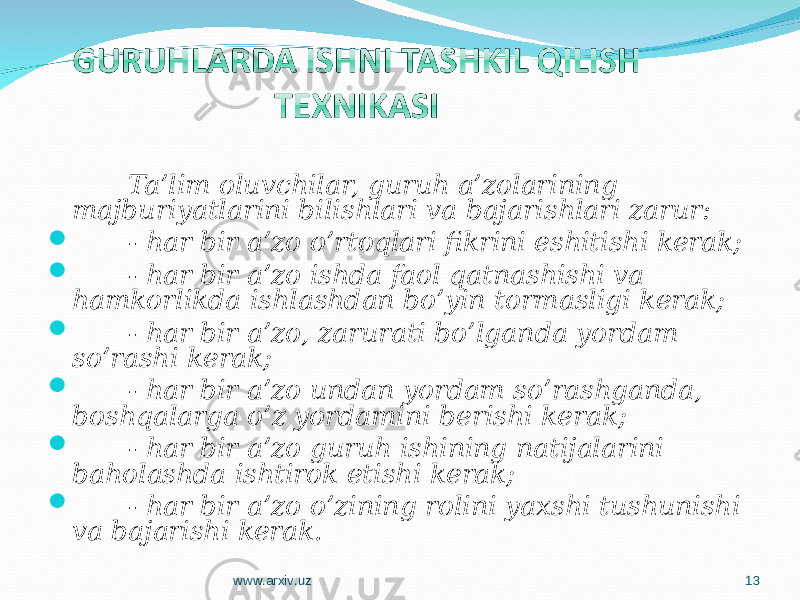 Ta’lim oluvchilar, guruh a’zolarining majburiyatlarini bilishlari va bajarishlari zarur:  - har bir a’zo o’rtoqlari fikrini eshitishi kerak;  - har bir a’zo ishda faol qatnashishi va hamkorlikda ishlashdan bo’yin tormasligi kerak;  - har bir a’zo, zarurati bo’lganda yordam so’rashi kerak;  - har bir a’zo undan yordam so’rashganda, boshqalarga o’z yordamini berishi kerak;  - har bir a’zo guruh ishining natijalarini baholashda ishtirok etishi kerak;  - har bir a’zo o’zining rolini yaxshi tushunishi va bajarishi kerak. www.arxiv.uz 13 